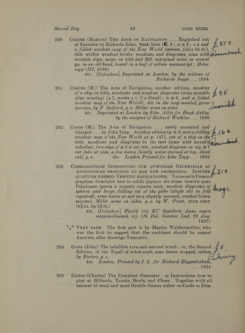 of Spanishe by Richarde Eden, black letter (8; a-K 8; L4 and 37 0 a folded woodcut map of the New World between folios 60-61), title within woodcut border, woodcuts and diagrams, some with Greentree movable slips, name on titleand MS. marginal notes on several pp. in an old hand, bound in a leaf of vellum manuscript ; Heber copy (IIT, 4028) 4to. [Colophon] Imprinted at London, by the widowe of Richarde Tugge... 1584 200 Corrres (MARTIN) THE ARTE OF NAUIGATION ... Englyshed out Z of a ship on title, woodcuts and woodcut diagrams (some movable slips missing) (A7, wants Al (a blank); B-M 8, and a folded woodcut map of the New World), slit in the map mended, green morocco, by F. Bedford, g. e. Miller arms on sides 4to. Imprinted at London by Edw. Allde for Hugh Astley, by the assignes of Richard Watkins ... 1596 201 Corres (M.) The Arte of Navigation, another edition, woodcut f - 445 inlarged ... by John Tapp. Another edition (A-N 8, and a folding woodcut map of the New World at p. 147), cut of a ship on the title, woodcuts and diagrams in the teat (some with movabl volvelles), fore-edge of M 3-4 cut into, woodcut diagram on sig. H7 cut into at side, a few leaves faintly water-stained at top, diced calf, g. é. 4to. London Printed for Iohn Tapp ... 1609 202 Cortes (M.) The Arte of Navigation ... néwly corrected ing 4 b |b ASTRONOMIAE PRINCIPIIS AD EAM REM NECESSARIS. INSUPER QUATTUOR AMERICI VESPUCIJ NAUIGATIONES. Vniuersalis Cosmo- graphiae descriptio tam in solido qzplano eis etiam insertis quae Ptholomeo ignota a nuperis reperta sunt, woodcut diagrams of f 203 CoSMOGRAPHIAE INTRODVCTIO CVM QVIBVSDAM GEOMETRIAE nd 3/0 spheres and large folding cut of the globe (slight slit in fold’ repaired), some leaves at end very slightly wormed, crushed brown morocco, Miller arms on sides, g.e. by W. Pratt, FINE COPY (88in. by 5%in.) 4to. [Colophon] Finita 7diij Kl’ Septébris Anno supra sesquimillesima. vij. (St Dié, Gautier Lud, 29 Aug. ; ee 1507) »” VERY RARE. The first part is by Martin Waldseemiiller, who was the first to suggest that the continent should be named America, after Amerigo Vespuccio. 204 ~ Cotta (John) The infallible trve and assvred witch: or, the Second 46 Edition, of the Tryall of witch-craft, some leaves cropped, vellum F by Riviere, g. e. G2 ‘ : 4to. London, Printed by I. L. for Richard Higgenbotham, Spe eps § 205 Cotton (Charles) The Compleat Gamester: or Instructions how to play at Billiards, Trucks, Bowls, and Chess. Together with all manner of usual and most Gentile Games either on Cards or Dice.