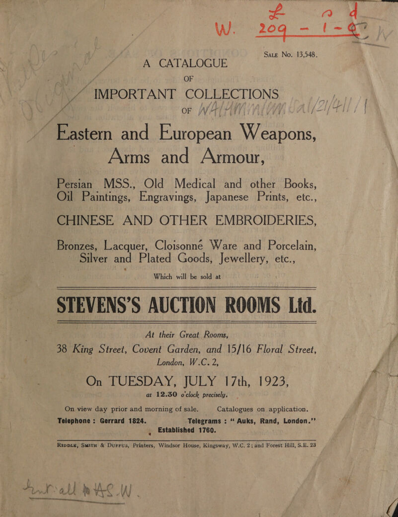 Hy WW. 20q - A CATALOGUE OF IMPORTANT COLEECTION S oF WW4 Arms and Armour, Pectin MSS., Old Medical and other Books, Oil Paintings, Engravings, Japanese Prints, etc., CHINESE AND OTHER EMBROIDERIES, Bronzes, Lacquer, Cloisonne Ware and Porcelain, ~ Silver and Plated Goods, Jewellery, etc., Which will be sold at At their Great Rooms, 38 King Street, Covent Garden, and 15/16 Floral Street, London, W.C. 2, On TUESDAY, JULY 17th, 1923, at 12.30 o'clock precisely, On view day prior and morning of sale. Catalogues on application. , Established 1760. Rippie, Smith &amp; Durrus, Printers, Windsor House, Kingsway, W.C. 2; and Forest Hill, S.E. 23 A inert Nar CRORE: wD