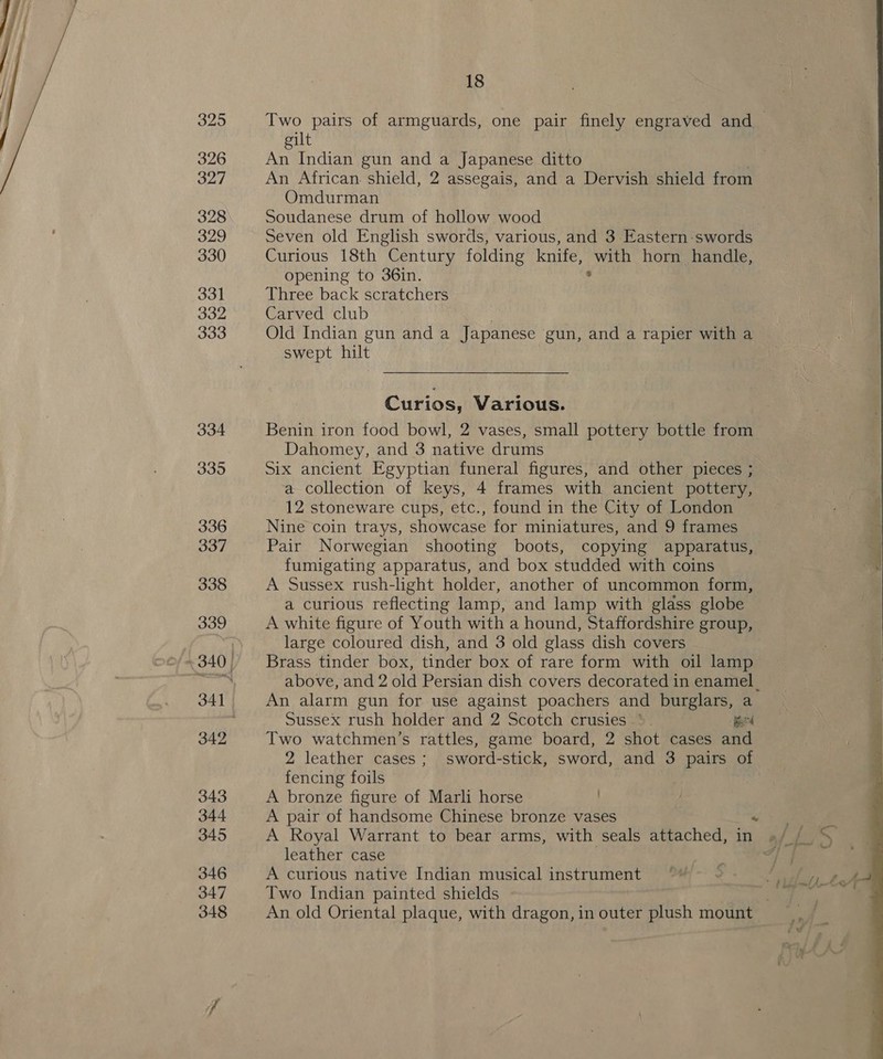 325 Two pairs of armguards, one pair finely engraved and _ gilt 326 An Indian gun and a Japanese ditto 327 An African. shield, 2 assegais, and a Dervish shield from  Omdurman 328 Soudanese drum of hollow wood 329 Seven old English swords, various, and 3 Eastern-swords 330 Curious 18th Century folding knife, ae horn handle, opening to 36in. 331 Three back scratchers Bo2 Carved club 333 Old Indian gun and a Japanese gun, and a rapier with a swept hilt Curios, Various. 334 Benin iron food bowl, 2 vases, small pottery bottle from Dahomey, and 3 native drums 335 Six ancient Egyptian funeral figures, and other pieces ; a collection of keys, 4 frames with ancient pottery, 12 stoneware cups, etc., found in the City of London 336 Nine coin trays, showcase for miniatures, and 9 frames 337 Pair Norwegian shooting boots, copying apparatus, fumigating apparatus, and box studded with coins 338 A Sussex rush-light holder, another of uncommon form, a curious reflecting lamp, and lamp with glass globe 339 A white figure of Youth with a hound, Staffordshire group, large coloured dish, and 3 old glass dish covers ~340| Brass tinder box, tinder box of rare form with oil lamp re above, and 2 old Persian dish covers decorated in enamel. 341 An alarm gun for use against poachers and burglars, a Sussex rush holder and 2 Scotch crusies *. mend 342 Two watchmen’s rattles, game board, 2 shot cases and 2 leather cases; sword-stick, sword, and 3 pairs of fencing foils 343 A bronze figure of Marli horse . 344 A pair of handsome Chinese bronze vases Fei 345 A Royal Warrant to bear arms, with seals attached, in »/ / leather case et 346 A curious native Indian musical instrument 347 Two Indian painted shields . 348 An old Oriental plaque, with dragon, in outer plush mount 