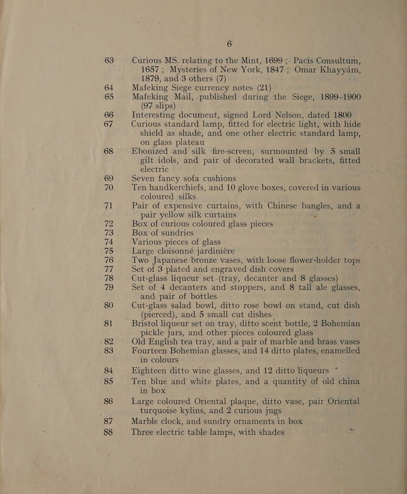 63 64 695 66 67 68 69 70 71 72 73 74 75 76 ad 78 79 80 81 82 83 84 85 86 87 88 6 Curious MS. relating to the Mint, 1699 ; Pacis Consultum, 1657 ; Mysteries of New York, 1847 ; Omar Khayyam, 1879, and 3 others (7) Mafeking Siege currency notes (21) Mafeking Mail, published during the Siege, 1899-1900 (97 slips) Interesting document, signed Lord Nelson, dated 1800 Curious standard lamp, fitted for electric light, with hide shield as shade, and one other electric standard lamp, on glass plateau Ebonized and silk fire-screen, surmounted by 5 small gilt idols, and pair of decorated wall brackets, fitted electric Seven fancy sofa cushions Ten handkerchiefs, and 10 glove boxes, covered i in various coloured silks Pair of expensive curtains, with Chinese bangles, and a pair yellow silk curtains ; Box of curious coloured glass pieces Box of sundries Various ‘pieces of glass Large cloisonné jardiniére Two Japanese bronze vases, with loose flower-holder tops Set of 3 plated and engraved dish covers Cut-glass liqueur set (tray, decanter and 8 glasses) Set of 4 decanters and stoppers, and 8 tall ale glasses, and pair of bottles Cut-glass salad bowl, ditto rose bowl on stand, cut dish (pierced), and 5 small cut dishes Bristol liqueur set on tray, ditto scent bottle, 2 Bohemian pickle jars, and other pieces coloured glass Old English tea tray, and a pair of marble and brass vases Fourteen Bohemian glasses, and 14 ditto plates, enamelled in colours Eighteen ditto wine glasses, and 12 ditto liqueurs in box Large coloured Oriental plaque, ditto vase, pair Oriental turquoise kylins, and 2 curious jugs Marble clock, and sundry ornaments in box Three electric table lamps, with shades a