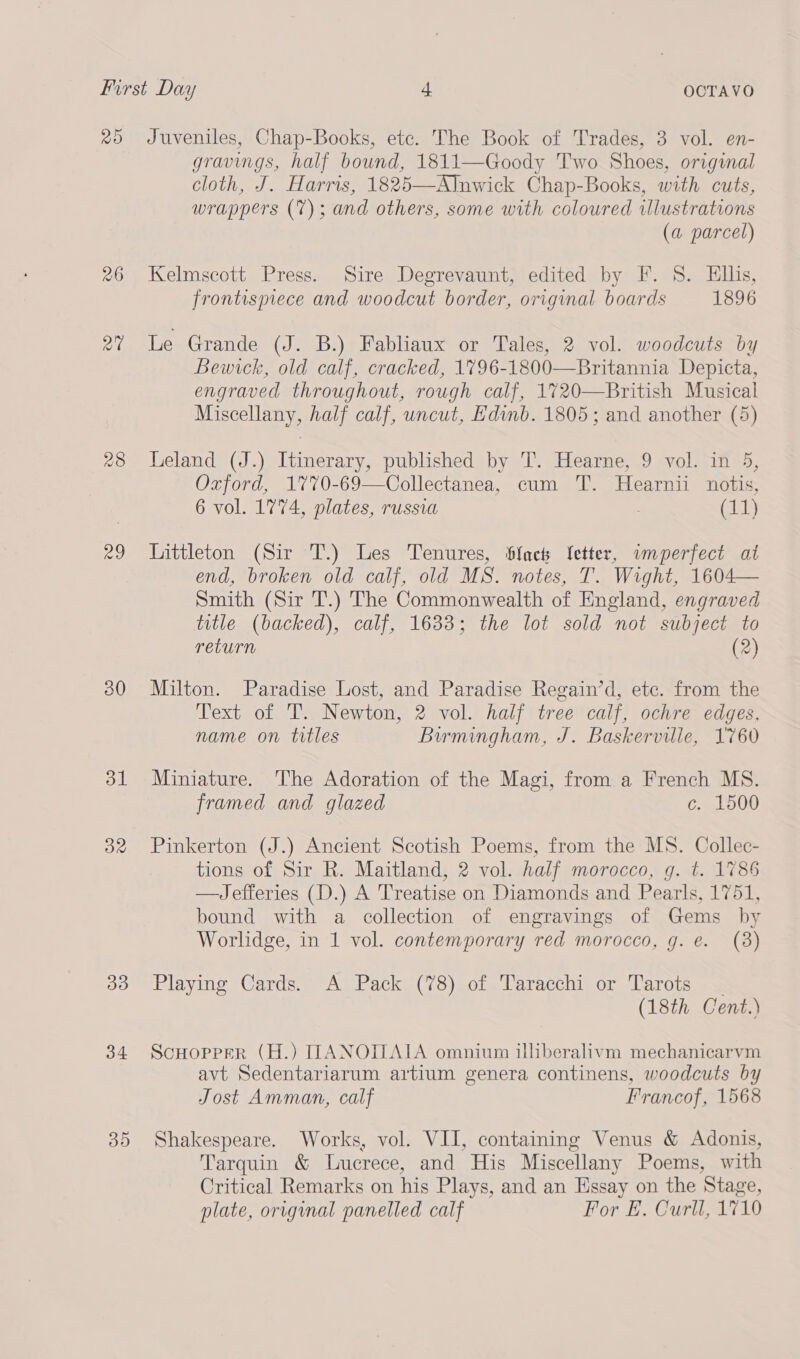 26 rad 28 eo ol 32 B33) 34 35 gravings, half bound, 1811—Goody Two Shoes, original cloth, J. Harris, 1825—Alnwick Chap-Books, with cuts, wrappers (7); and others, some with coloured illustrations (a parcel) Kelmscott Press. Sire Degrevaunt, edited by F. 8. Ellis, frontispiece and woodcut border, original boards 1896 Le Grande (J. B.) Fabliaux or Tales, 2 vol. woodcuts by Bewick, old calf, cracked, 1%796-1800—Britannia Depicta, engraved throughout, rough calf, 1720—British Musical Miscellany, half calf, uncut, Edinb. 1805; and another (5) Leland (J.) Itinerary, published by T. Hearne, 9 vol. in 5, Oxford, 1770-69—Collectanea, cum TT. Hearnii notis, 6 vol. 1774, plates, russia (11) Littleton (Sir T.) Les Tenures, Sfacth etter, wnperfect at end, broken old calf, old MS. notes, T. Wight, 1604— Smith (Sir T.) The Commonwealth of England, engraved title (backed), calf, 1633; the lot sold not subject to return (2) Milton. Paradise Lost, and Paradise Regain’d, etc. from the Text of T. Newton, 2 vol. half tree calf, ochre edges, name on titles Birmingham, J. Baskerville, 1760 Miniature. The Adoration of the Magi, from a French MS. framed and glazed c. 1500 Pinkerton (J.) Ancient Scotish Poems, from the MS. Collec- tions of Sir R. Maitland, 2 vol. half morocco, q. t. 1786 —Jefferies (D.) A Treatise on Diamonds and Pearls, 1751, bound with a collection of engravings of Gems by Worlidge, in 1 vol. contemporary red morocco, g. e. (38) Playing Cards. A Pack (78) of Taracchi or Tarots | (18th Cent.) ScHopper (H.) ILANOILAIA omnium illiberalivm mechanicarvm avt Sedentariarum artium genera continens, woodcuts by Jost Amman, calf Francof, 1568 Shakespeare. Works, vol. VII, containing Venus &amp; Adonis, Tarquin &amp; Luerece, and His Miscellany Poems, with Critical Remarks on his Plays, and an Essay on the Stage, plate, original panelled calf For E. Curll, 1710