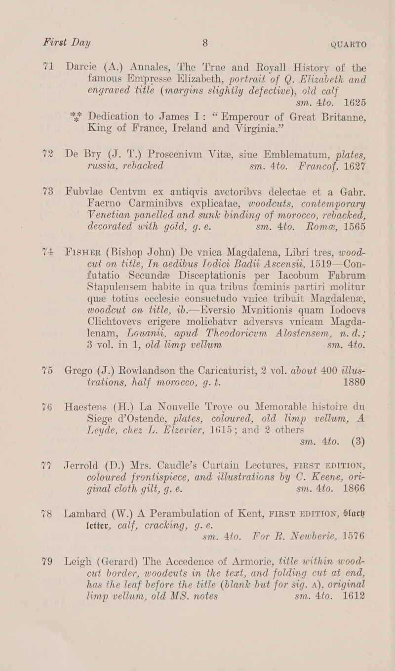 v1 Darcie (A.) Annales, The True and Royall History of the famous Empresse Elizabeth, portrait of Q. Elizabeth and engraved title (margins slightly defective), old calf sm. 4to. 1625 * Dedication to James I: “ Emperour of Great Britanne, King of France, Ireland and Virginia.” 72 De Bry (J. T.) Proscenivm Vite, siue Emblematum, plates, russia, rebacked sm. 4to. Francof. 1627 73 Fubvlae Centvm ex antiqvis avctoribvs delectae et a Gabr. Faerno Carminibvs explicatae, woodcuts, contemporary Venetian panelled and sunk binding of morocco, rebacked, decorated with gold, g. é. sm. 4to. Rome, 1565 74 FIsHER (Bishop John) De vnica Magdalena, Libri tres, wood- cut on title, In aedibus Iodict Badu Ascensw, 1519—Con- futatio Secundz JDisceptationis per Iacobum Fabrum Stapulensem habite in qua tribus foeminis partiri molitur que totius ecclesie consuetudo vnice tribuit Magdalene, woodcut on ttle, .—Eversio Mvnitionis quam Lodocvs Clichtovevs erigere moliebatvr adversvs vnicam Magda- lenam, Louanu, apud Theodoricum Alostensem, n. d.; 3 vol. in 1, old mp vellum sm. 4to. 75 Grego (J.) Rowlandson the Caricaturist, 2 vol. about 400 allus- trations, half morocco, gq. t. 1880 76 Haestens (H.) La Nouvelle Troye ou Memorable histoire du Siege d’Ostende, plates, coloured, old lump vellum, A Leyde, chez L. Elzevier, 1615; and 2 others sm. 4to. (38) 7% Jerrold (D.) Mrs. Caudle’s Curtain Lectures, FIRST EDITION, coloured frontisprece, and wlustrations by C. Keene, ori- ginal cloth gult, g. e. sm. 4to. 1866 78 Lambard (W.) A Perambulation of Kent, FIRST EDITION, blact fetter, calf, cracking, 9g. e. sm. 4to. For R. Newberie, 1576 79 Leigh (Gerard) The Accedence of Armorie, title within wood- cut border, woodcuts in the text, and folding cut at end, has the leaf before the title (blank but for sig. A), original limp vellum, old MS. notes sm. 4to. 1612