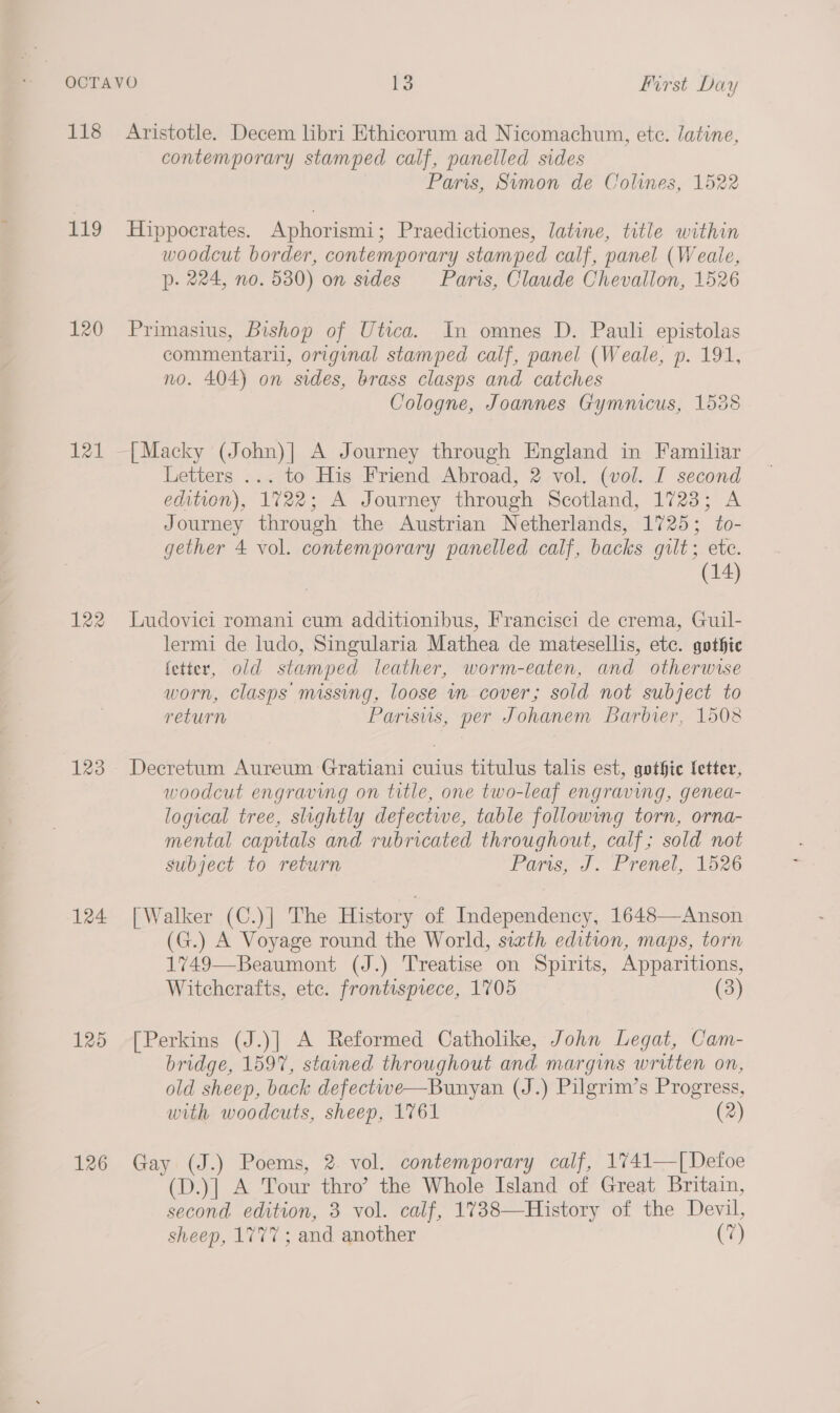 118 Aristotle. Decem libri Ethicorum ad Nicomachum, etc. latine, contemporary stamped calf, panelled sides Paris, Sumon de Colines, 1522 119 Hippocrates. Aphorismi; Praedictiones, latine, title within woodcut border, contemporary stamped calf, panel (Weale, p. 224, no. 580) on sides Paris, Claude Chevallon, 1526 120 Primasius, Bishop of Utica. In omnes D. Pauli epistolas commentaril, original stamped calf, panel (Weale, p. 191, no. 404) on sides, brass clasps and catches Cologne, Joannes Gymnicus, 1538 121 —[Macky (John)|] A Journey through England in Familiar Letters ... to His Friend Abroad, 2 vol. (vol. I second edition), 1722; A Journey through Scotland, 1723; A Journey through the Austrian Netherlands, 1725; to- gether 4 vol. contemporary panelled calf, backs gilt; ete. (14) 122 Ludovici romani cum additionibus, Francisci de crema, Guil- lermi de ludo, Singularia Mathea de matesellis, etc. gothic (etter, old stamped leather, worm-eaten, and otherwise worn, clasps missing, loose in cover; sold not subject to return Parisus, per Johanem Barbier, 1508 123 Decretum Aureum Gratiani cuius titulus talis est, gothic letter, woodcut engraving on title, one two-leaf engraving, genea- logical tree, slightly defective, table followmg torn, orna- mental capitals and rubricated throughout, calf; sold not subject to return Paris, J. Prenel, 1526 124 [Walker (C.)] The History of Independency, 1648—Anson (G.) A Voyage round the World, sixth edition, maps, torn 1749—Beaumont (J.) Treatise on Spirits, Apparitions, Witcherafts, etc. frontispiece, 1705 (3) 125 [Perkins (J.)] A Reformed Catholike, John Legat, Cam- bridge, 1597, stained throughout and margins written on, old sheep, back defectwwe—Bunyan (J.) Pilgrim’s Progress, with woodcuts, sheep, 1761 (2) 126 Gay (J.) Poems, 2. vol. contemporary calf, 1741—[Detfoe (D.)| A Tour thro’ the Whole Island of Great Britain, second edition, 3 vol. calf, 1738—History of the Devil, sheep, 1777 ; and another (7)
