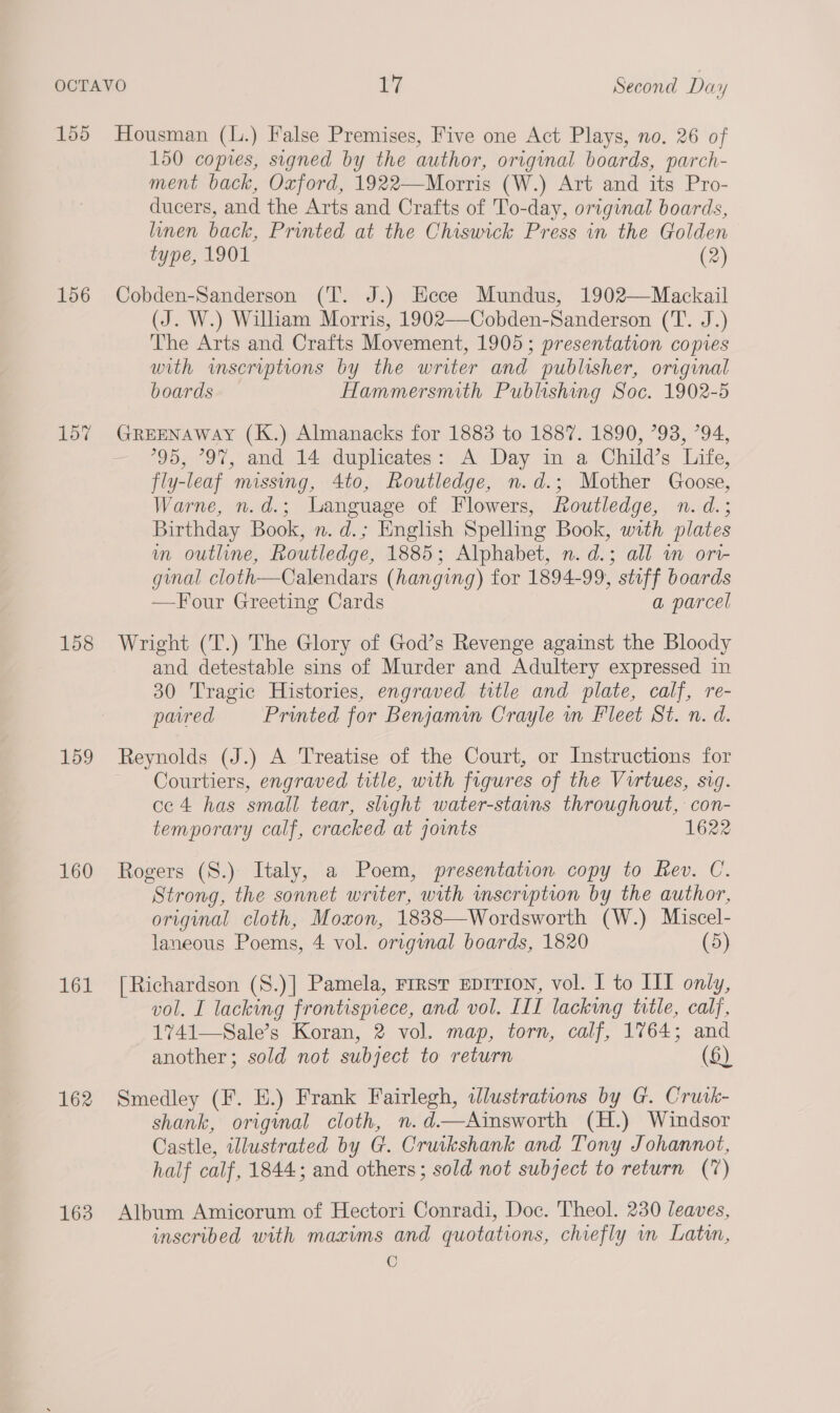 156 157 158 159 160 161 162 163 150 copies, signed by the author, original boards, parch- ment back, Oxford, 1922—Morris (W.) Art and its Pro- ducers, and the Arts and Crafts of To-day, original boards, linen back, Printed at the Chiswick Press in the Golden type, 1901 (2) Cobden-Sanderson (T. J.) Ecce Mundus, 1902—Mackail (J. W.) William Morris, 1902—Cobden-Sanderson (T. J.) The Arts and Crafts Movement, 1905; presentation copies with wmscriptions by the writer and publisher, original boards Hammersmith Publishing Soc. 1902-5 95, “97, and 14 duplicates: A Day in a Child’s Life, fly-leaf missing, 4to, Routledge, n.d.; Mother Goose, Warne, n.d.; Language of Flowers, Routledge, n.d.; Birthday Book, n. d.; English Spelling Book, with plates m outline, Routledge, 1885; Alphabet, n. d.; all in ori- ginal cloth—Calendars (hanging) for 1894-99, stuff boards —TFour Greeting Cards a parcel Wright (T.) The Glory of God’s Revenge against the Bloody and detestable sins of Murder and Adultery expressed in 30 Tragic Histories, engraved title and plate, calf, re- paired Printed for Benjamin Crayle in Fleet St. n. d. Reynolds (J.) A Treatise of the Court, or Instructions for — Courtiers, engraved title, with figures of the Virtues, sig. ce 4 has small tear, slight water-stains throughout, con- temporary calf, cracked at joints 1622 Rogers (S.) Italy, a Poem, presentation copy to Rev. C. Strong, the sonnet writer, with scription by the author, original cloth, Moxon, 1838—Wordsworth (W.) Miscel- laneous Poems, 4 vol. original boards, 1820 (5) [Richardson (S.)] Pamela, rirst Eprrrion, vol. I to III only, vol. I lacking frontispiece, and vol. III lacking title, calf, 1741—Sale’s Koran, 2 vol. map, torn, calf, 1764; and another; sold not subject to return (6) Smedley (F. E.) Frank Fairlegh, illustrations by G. Cruik- shank, original cloth, n.d—Ainsworth (H.) Windsor Castle, illustrated by G. Cruikshank and Tony Johannot, half calf, 1844; and others; sold not subject to return (7) Album Amicorum of Hectori Conradi, Doc. Theol. 230 leaves, inscribed with maxims and quotations, chiefly wn Latin,