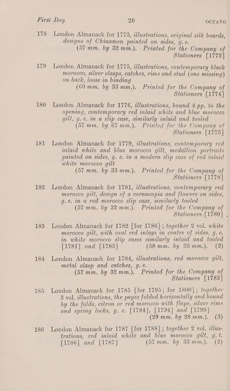 178 we!) 180 181 182 183 184 185 186 London Almanack for 1773, idlustrations, original silk boards, designs of Chinamen painted on sides, g. e. (5% mm. by 32 mm.). Printed for the Company of Stationers [1772] London Almanack for 1775, illustrations, contemporary black morocco, silver clasps, catches, rims and stud (one missing) on back, loose in binding (60 mm. by 33 mm.). Printed for the Company of Stationers [1774] London Almanack for 1776, illustrations, bound 4 pp. to the opening, contemporary red inlaid white and blue morocco gut, g.e. m a slip case, similarly inlaid and tooled (5% mm. by 6% mm.). Printed for the Company of Stationers [1775] London Almanack for 1779, illustrations, contemporary red mlad white and blue morocco git, medallion portraits painted on sides, g. e. in a modern slip case of red inlaid white morocco gilt (57 mm. by 33 mm.). Printed for the Company of Stationers [1778] London Almanack for 1781, dlustrations, contemporary red morocco gilt, design of a cornucopia and flowers on sides, g.e. mm a red morocco slip case, svmilarly tooled. (57 mm. by 32mm.). Printed for the Company of Stationers; [1780] . London Almanack for 1782 [for 1786] ; together 2 vol. white morocco gilt, with oval red wmlays in centre of sides, g. e. in white morocco slip cases sumilarly vnlaid and tooled [1781] and [1785] (58mm. by 33 mm.). (2) London Almanack for 1784, wdlustrations, red morocco gilt, metal clasp and catches, q. é. (57 mm. by 32 mm.). Printed for the Company of Stationers [1783] London Almanack for 1785 [for 1795; for 1800]; together 3 vol. illustrations, the pages folded horizontally and bound by the folds, citron or red morocco with flaps, silver rims and spring locks, g. e. [1784], [1794] and [1799 | (29 mm. by 28 mm.). (3) London Almanack for 1787 [for 1788] ; together 2 vol. alus- trations, red inlaid white and blue morocco gilt, g. t. [1786] and [1787 | (5% mm. by 33mm.). (2)