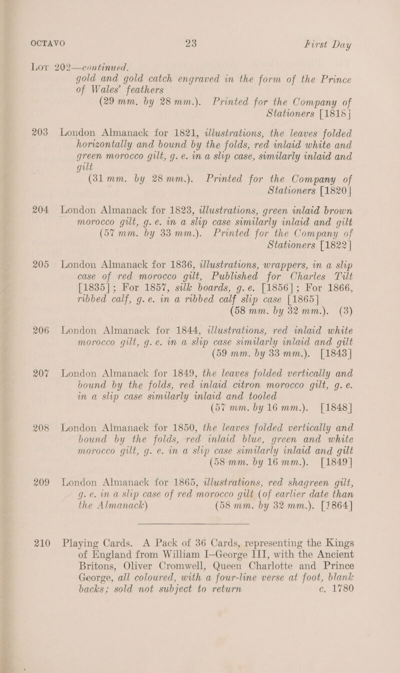 Lor 202—continued. gold and gold catch engraved in the form of the Prince of Wales’ feathers (29 mm, by 28mm.). Printed for the Company of Stationers [1818 | 203 London Almanack for 1821, dlustrations, the leaves folded horizontally and bound by the folds, red inlaid white and green morocco gilt, g. e. in a slvp case, similarly inlaid and gult (381mm. by 28mm.). Printed for the Company of Stationers [1820 | 204 London Almanack for 1823, wdlustrations, green inlaid brown morocco gilt, g.e. in a slip case similarly inlaid and gilt (57 mm. by 33 mm.). Printed for the Company of Stationers [1822 | 205 London Almanack for 1836, illustrations, wrappers, in a slip case of red morocco gilt, Published for Charles Tilt [1835]; For 1857, silk boards, g.e. [1856]; For 1866, ribbed calf, g.e. m a ribbed calf slip case [1865] (58 mm. by 32 mm.). (8) 206 London Almanack for 1844, illustrations, red inlaid white | morocco gilt, g.e. in a slip case semilarly inlaid and gilt (59 mm. by 33 mm.). [1843 | 207 London Almanack for 1849, the leaves folded vertically and bound by the folds, red inlaid citron morocco gilt, g. e. im a slip case similarly inlaid and tooled (57 mm. by16mm.). [1848| 208 London Almanack for 1850, the leaves folded vertically and bound by the folds, red inlaid blue, green and white morocco gilt, g. e. in a slip case sumilarly inlaid and gilt (58 mm. by 16 mm.). [1849] 209 London Almanack for 1865, wdlustrations, red shagreen gilt, g.e. ina slip case of red morocco gut (of earlier date than the Almanack) (58 mm. by 32 mm.). [1864] 210 Playing Cards. A Pack of 36 Cards, representing the Kings of England from William I—George III, with the Ancient Britons, Oliver Cromwell, Queen Charlotte and Prince George, all coloured, with a four-line verse at foot, blank backs; sold not subject to return c. 1780