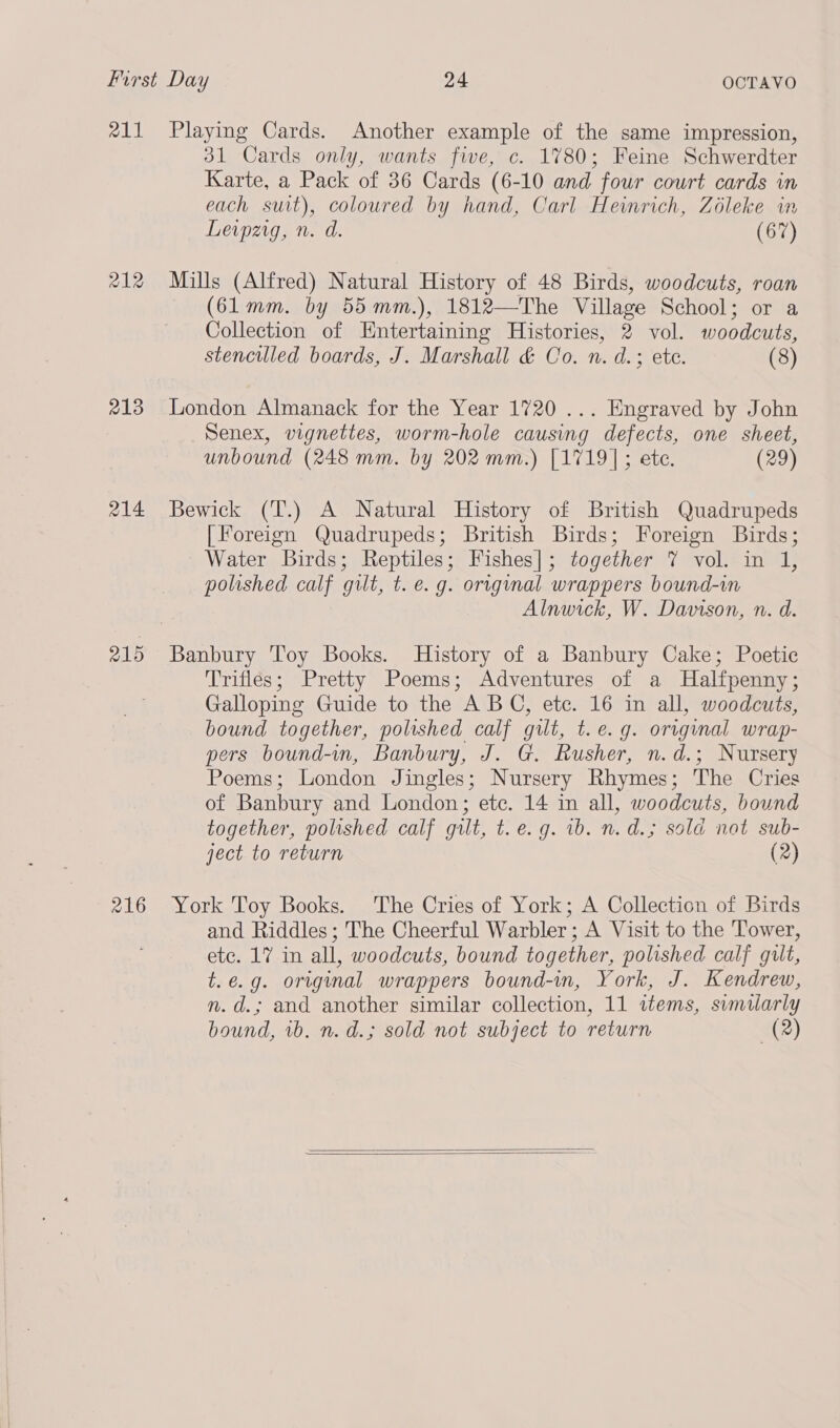 a11 213 214 215 216 Playing Cards. Another example of the same impression, 31 Cards only, wants five, c. 1780; Feine Schwerdter Karte, a Pack of 36 Cards (6-10 and four court cards in each suit), coloured by hand, Carl Heinrich, Zéleke in Leipzig, n. d. (67) Mills (Alfred) Natural History of 48 Birds, woodcuts, roan (61mm. by 55 mm.), 1812—The Village School; or a Collection of Entertaining Histories, 2 vol. woodcuts, stencilled boards, J. Marshall &amp; Co. n. d.; ete. (8) London Almanack for the Year 1720 ... Engraved by John Senex, vignettes, worm-hole causing defects, one sheet, unbound (248 mm. by 202 mm.) [1719]; ete. (29) Bewick (T.) A Natural History of British Quadrupeds [Foreign Quadrupeds; British Birds; Foreign Birds; Water Birds; Reptiles; Fishes]; together 7 vol. in 1, polished calf gilt, t. e.g. original wrappers bound-in Alnwick, W. Davison, n. d. Banbury Toy Books. History of a Banbury Cake; Poetic Trifles; Pretty Poems; Adventures of a Halfpenny; Galloping Guide to the ABC, etc. 16 in all, woodcuts, bound together, polished calf gilt, t.e.g. original wrap- pers bound-in, Banbury, J. G. Rusher, n.d.; Nursery Poems; London Jingles; Nursery Rhymes; The Cries of Banbury and London; ete. 14 in all, woodcuts, bound together, polished calf gilt, t.e. g. 1b. n. d.; sola not sub- ject to return (2) York Toy Books. The Cries of York; A Collection of Birds and Riddles ; The Cheerful Warbler ; A Visit to the Tower, ete. 17 in all, woodcuts, bound together, polished calf gult, t.e.g. original wrappers bound-in, York, J. Kendrew, n.d.; and another similar collection, 11 items, similarly bound, vb. n. d.; sold not subject to return (2)  