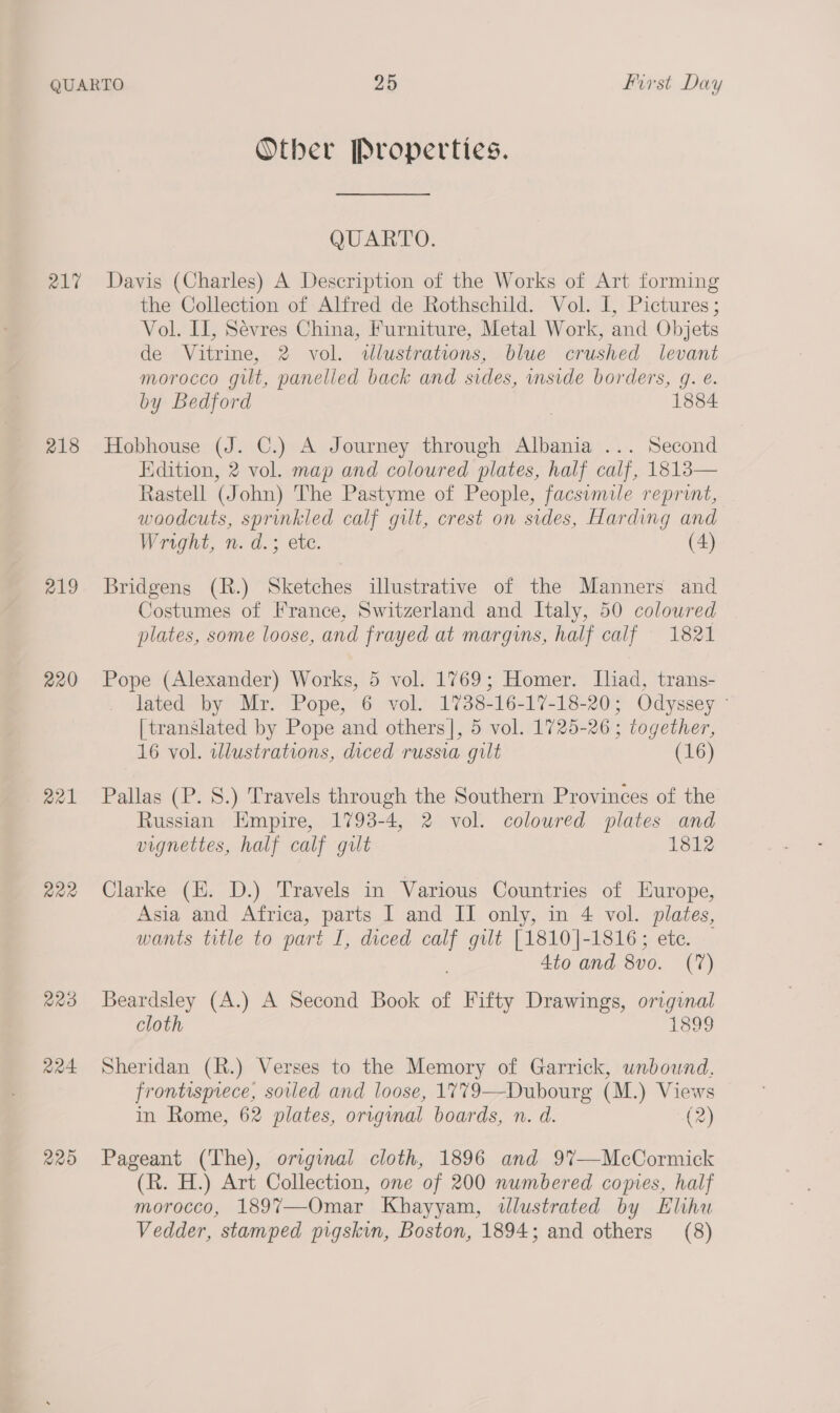 217 218 219 220 R22 223 224 220 Other Properties. QUARTO. Davis (Charles) A Description of the Works of Art forming the Collection of Alfred de Rothschild. Vol. I, Pictures; Vol. II, Sévres China, Furniture, Metal Work, and Objets de Vitrine, 2 vol. illustrations, blue crushed levant Morocco gilt, panelled back and sides, inside borders, g. e. by Bedford 1884 Hobhouse (J. C.) A Journey through Albania ... Second Edition, 2 vol. map and coloured plates, half calf, 1813— Rastell (J ohn) The Pastyme of People, facsimile reprint, woodcuts, sprinkled calf gilt, crest on sides, Harding and Wright, n. d.; ete. (4) Bridgens (R.) Sketches illustrative of the Manners and Costumes of France, Switzerland and Italy, 50 coloured plates, some loose, and frayed at margins, half calf 1821 Pope (Alexander) Works, 5 vol. 1769; Homer. Iliad, trans- lated by Mr. Pope, 6 vol. 1738-16-17-18-20; Odyssey - [translated by Pope and others|, 5 vol. 1725-26; together, 16 vol. illustrations, diced russia gilt (16) Pallas (P. 8S.) Travels through the Southern Provinces of the Russian Empire, 1793-4, 2 vol. coloured plates and vignettes, half calf gilt 1812 Clarke (EH. D.) Travels in Various Countries of Europe, Asia and Africa, parts I and II only, in 4 vol. plates, wants title to part I, diced - gilt [1810]-1816; etc. — 4to and 8v0. (7) Beardsley (A.) A Second Book of Fifty Drawings, original cloth 1899 Sheridan (R.) Verses to the Memory of Garrick, unbound. frontispiece, soiled and loose, 1779—Dubourg (M.) Views in Rome, 62 plates, origmal boards, n. d. (2) Pageant (The), original cloth, 1896 and 9%7—McCormick (R. H.) Art Collection, one of 200 numbered comes, half morocco, 189%7—Omar Khayyam, illustrated by Elihu Vedder, stamped pigskin, Boston, 1894; and others (8)