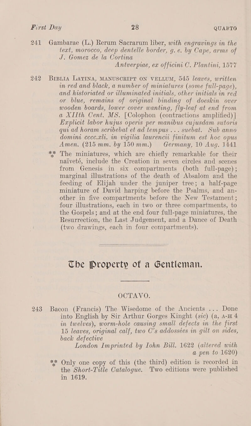 text, morocco, deep dentelle border, g. e. by Cape, arms of J. Gomez de la Cortina Antverprae, ex officint C. Plantint, 1577 ok % in red and black, a number of miniatures (some full-page), and historiated or illuminated initials, other initials in red or blue, remams of original binding of doeskin over wooden boards, lower cover wanting, fly-leaf at end from a XIIth Cent. MS. [Colophon (contractions amplified) | Explicit labor hujus operis per manibus cujusdam sutoris qui ad horam scribebat et ad tempus ... suebat. Sub anno domint ccec.zl. mn vigiha laurenci finitum est hoc opus Amen. (215 mm. by 150mm.) Germany, 10 Aug. 1441 The miniatures, which are chiefly remarkable for their naiveté, include the Creation in seven circles and scenes from Genesis in six compartments (both full-page) ; marginal illustrations of the death of Absalom and the feeding of Elijah under the juniper tree; a half-page miniature of David harping before the Psalms, and an- other in five compartments before the New Testament; four illustrations, each in two or three compartments, to the Gospels; and at the end four full-page miniatures, the Resurrection, the Last Judgement, and a Dance of Death (two drawings, each in four compartments).   Che Property of a Gentleman. OCTAVO. into English by Sir Arthur Gorges Kinght (sic) (a, A-H 4 in twelves), worm-hole causing small defects wn the furst 15 leaves, original calf, two C’s addossées wn gut on sides, back defectwe London Imprinted by Iohn Bill. 1622 (altered wrth a pen to 1620) the Short-Title Catalogue. Two editions were published In eloLg: