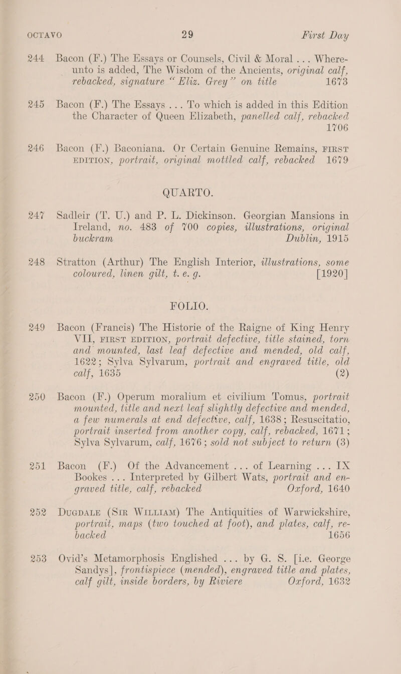 R44 245 246 RAT 248 200 rol R02 209 Bacon (I’.) The Essays or Counsels, Civil &amp; Moral ... Where- unto is added, The Wisdom of the Ancients, original calf, rebacked, signature “ Eliz. Grey” on title 1673 Bacon (F.) The Essays ... To which is added in this Edition the Character of Queen Elizabeth, panelled calf, rebacked 1706 Bacon (F.) Baconiana. Or Certain Genuine Remains, FIRST EDITION, portrait, original mottled calf, rebacked 1679 QUARTO. Sadleir (T. U.) and P. L. Dickinson. Georgian Mansions in Ireland, no. 483 of 700 copies, illustrations, original buckram Dublin, 1915 Stratton (Arthur) The English Interior, illustrations, some coloured, linen gilt, t. e. g. [1920] FOLIO. VU, First Eprrion, portrait defectiwe, title stained, torn and mounted, last leaf defectwe and mended, old calf, 1622; Sylva Sylvarum, portrait and engraved title, old calf, 1635 (2) Bacon (F.) Operum moralium et civilium Tomus, portrait mounted, title and neat leaf slightly defectwe and mended, a few numerals at end defective, calf, 1638; Resuscitatio, portrait inserted from another copy, calf, rebacked, 1671; Sylva Sylvarum, calf, 1676; sold not subject to return (3) Bacon (F.) Of the Advancement ... of Learning ... IX Bookes ... Interpreted by Gilbert Wats, portrait and en- graved title, calf, rebacked Oxford, 1640 DuepaLE (Sir WitiiamM) The Antiquities of Warwickshire, portrait, maps (two touched at foot), and plates, calf, re- backed 1656 Ovid’s Metamorphosis HEnglished ... by G. S. [ie. George Sandys |, frontispiece (mended), engraved title and plates, calf gilt, inside borders, by Riviere Oxford, 1632