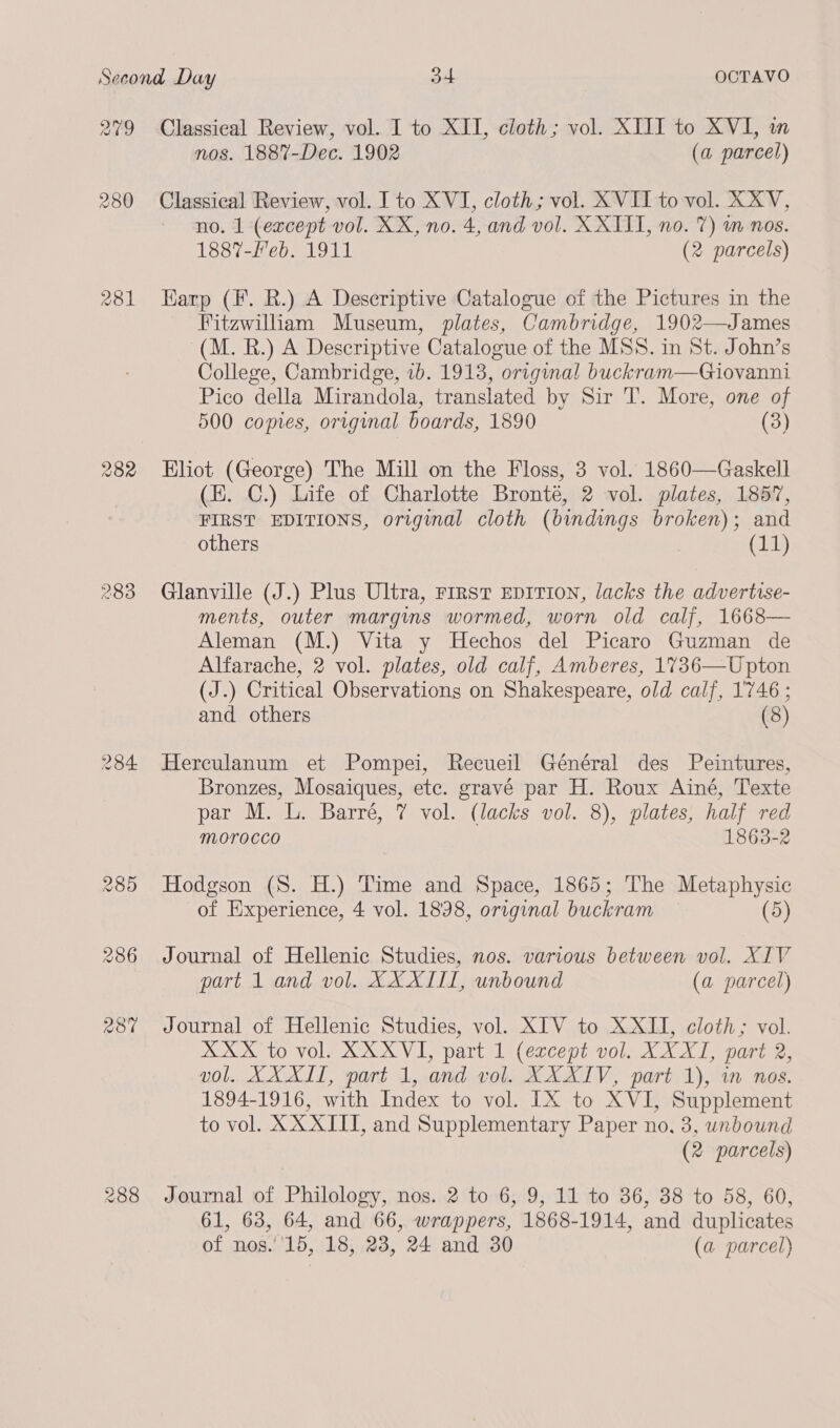 a09 281 283 284 Classical Review, vol. I to XII, cloth; vol. XIII to XVI, in nos. 1887-Dec. 1902 (a parcel) Classical Review, vol. I to XVI, cloth; vol. XVII to vol. XXV, no. 1 (except vol. XX, no. 4, and vol. XXIII, no. 7) m nos. 1887-Feb. 1911 (2 parcels) Karp (F. R.) A Descriptive Catalogue of the Pictures in the Fitzwilliam Museum, plates, Cambridge, 1902—James (M. R.) A Descriptive Catalogue of the MSS. in St. John’s College, Cambridge, ib. 1913, original buckram—Giovanni Pico della Mirandola, translated by Sir T. More, one of 500 copies, original boards, 1890 (3) Eliot (George) The Mill on the Floss, 3 vol. 1860—Gaskell (EK. C.) Life of Charlotte Bronte, 2 vol. plates, 1857, FIRST EDITIONS, original cloth (bindings broken); and others : (11) Glanville (J.) Plus Ultra, rirst EDITION, lacks the advertise- ments, outer margins wormed, worn old calf, 1668— Aleman (M.) Vita y Hechos del Picaro Guzman de Alfarache, 2 vol. plates, old calf, Amberes, 1736—Upton (J.) Critical Observations on Shakespeare, old calf, 1746 ; and others (8) Herculanum et Pompei, Recueil Général des Peintures, Bronzes, Mosaiques, etc. gravé par H. Roux Ainé, Texte par M. L. Barré, 7 vol. (lacks vol. 8), plates, half red morocco 1863-2 Hodgson (S. H.) Time and Space, 1865; The Metaphysic of Experience, 4 vol. 18938, original buckram (5) Journal of Hellenic Studies, nos. various between vol. XIV part 1 and vol. XX XIII, unbound (a parcel) Journal of Hellenic Studies, vol. XIV to XXII, cloth; vol. XXX to vol. XXXVI, part 1 (except vol. XXXI, part 2, vol. XXXII, part 1, and vol. XXXIV, part 1), in nos. 1894-1916, with Index to vol. IX to XVI, Supplement to vol. XX XIII, and Supplementary Paper no. 3, unbound (2 parcels) Journal of Philology, nos. 2 to 6, 9, 11 to 36, 38 to 58, 60, 61, 63, 64, and 66, wrappers, 1868-1914, and duplicates of nos.''15, 18, 23, 24 and 30 (a parcel)