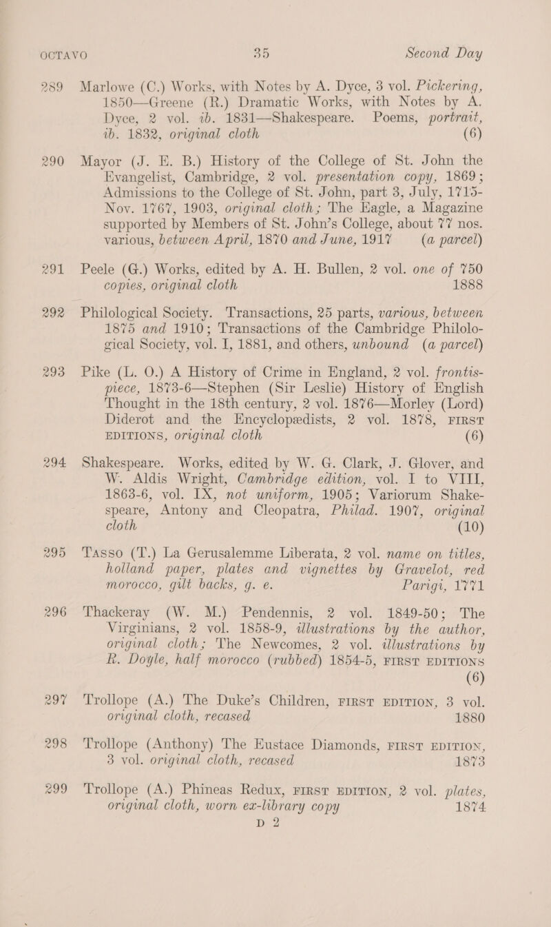 239 296 Marlowe (C.) Works, with Notes by A. Dyce, 3 vol. Pickering, 1850—Greene (R.) Dramatic Works, with Notes by A. Dyce, 2 vol. ib. 1831—Shakespeare. Poems, portrait, wb. 1832, original cloth (6) Mayor (J. E. B.) History of the College of St. John the Evangelist, Cambridge, 2 vol. presentation copy, 1869; Admissions to the College of St. John, part 3, July, 1715- Nov. 1767, 1908, original cloth; The Hagle, a Magazine supported by Members of St. John’s College, about 77 nos. various, between Apru, 1870 and June, 1917 (a parcel) Peele (G.) Works, edited by A. H. Bullen, 2 vol. one of 750 comes, original cloth 1888 1875 and 1910; Transactions of the Cambridge Philolo- gical Society, vol. I, 1881, and others, unbound (a parcel) Pike (L. O.) A History of Crime in England, 2 vol. frontts- piece, 18%73-6—Stephen (Sir Leslie) History of English Thought in the 18th century, 2 vol. 1876—Morley (Lord) Diderot and the Encyclopedists, 2 vol. 1878, First EDITIONS, original cloth (6) Shakespeare. Works, edited by W. G. Clark, J. Glover, and W. Aldis Wright, Cambridge edition, vol. I to VIII, 1863-6, vol. IX, not unsform, 1905; Variorum Shake- speare, Antony and Cleopatra, Philad. 1907, original cloth (10) Tasso (T.) La Gerusalemme Liberata, 2 vol. name on titles, holland paper, plates and vignettes by Gravelot, red morocco, gut backs, g. e. Parigt, 1771 Thackeray (W. M.) “Pendennis, 2 vol. 1849-50; The Virginians, 2 vol. 1858-9, ilustrations by the author, original cloth; The Newcomes, 2 vol. illustrations by R. Doyle, half morocco (rubbed) 1854-5, FIRST EDITIONS (6) Trollope (A.) The Duke’s Children, rrrsr Eprrion, 3 vol. original cloth, recased 1880 Trollope (Anthony) The Eustace Diamonds, First EDITION, 3 vol. original cloth, recased 1873 Trollope (A.) Phineas Redux, First EDITION, 2 vol. plates, original cloth, worn ex-library copy 1874