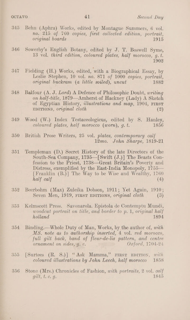 345 346 347 348 349 390 Jol 304 Behn (Aphra) Works, edited by Montague Summers, 6 vol. no. 215 of %60 copies, furst collected edition, portrait, orignal boards 1915 Sowerby’s English Botany, edited by J. T. Boswell Syme, 13 vol. third edition, coloured plates, half morocco, q. t. 1902 Fielding (H.) Works, edited, with a Biographical Essay, by Leslie Stephen, 10 vol. no. 871 of 1000 copies, portrait, original buckram (a little sowed), uncut 1882 Balfour (A. J. Lord) A Defence of Philosophie Doubt, writing on half-tetle, 1879—Amherst of Hackney (Lady) A Sketch ~ of Kgyptian History, wlustrations and map, 1904, FIRST EDITIONS, original cloth (2) Wood (W.) Index Testaceologicus, edited by 8S. Hanley, coloured plates, half morocco (worn), g. t. 1856 British Prose Writers, 25 vol. plates, contemporary calf 1I2mo. John Sharpe, 1819-21 Templeman (D.) Secret History of the late Directors of the South-Sea Company, 1735—[Switt (J.)] The Beasts Con- fession to the Priest, 1738—Great Britain’s Poverty and Distress, exemplified by the East-India Monopoly, 1755— [Franklin (B.)| The Way to be Wise and Wealthy, 1760 half calf (4) Beerbohm (Max) Zuleika Dobson, 1911; Yet Again, 1910; Seven Men, 1919, FIRST EDITIONS, original cloth (3) Kelmscott Press. Savonarola. Epistola de Contemptu Mundi, woodcut portrat on title, and border to p. 1, original half holland 1894 Binding.—Whole Duty of Man, Works, by the author of, with MS. note as to authorship imserted, 4 vol. red morocco, full gilt back, band of fleur-de-lis pattern, and centre ornament on sides, g. e. Oxford, 1704-24 [Surtees (R. 8.)] “ Ask Mamma,” FIRST EDITION, with coloured wlustrations by John Leech, half morocco 1858 Stone (Mrs.) Chronicles of Fashion, with portraits, 2 vol. calf gilt, toe. g. 1845