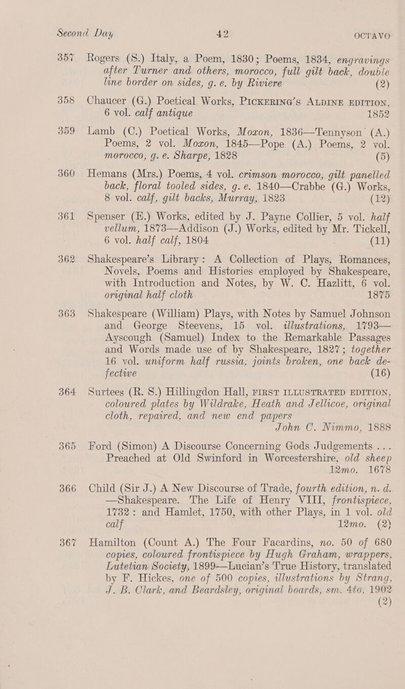360 o61 362 363 3064 Rogers (S.) Italy, a Poem, 1830; Poems, 1834, engravings after Turner and others, morocco, full gilt back, double line border on sides, g.e. by Riviere (2) Chaucer (G.) Poetical Works, PicKERING’s ALDINE EDITION, 6 vol. calf antique 1852 Lamb (C.) Poetical Works, Moxon, 1836—Tennyson’ (A.) Poems, 2 vol. Moxon, 1845—Pope (A.) Poems, 2 vol. morocco, g. e. Sharpe, 1828 (5) Hemans (Mrs.) Poems, 4 vol. crimson morocco, gilt panelled back, floral tooled sides, g. e. 1840—Crabbe (G.) Works, 8 vol. calf, gilt backs, Murray, 1823 (12) Spenser (H.) Works, edited by J. Payne Collier, 5 vol. half vellum, 1873—Addison (J.) Works, edited by Mr. Tickell, 6 vol. half calf, 1804 | (11) Shakespeare’s Library: A Collection of Plays, Romances, Novels, Poems and Histories employed by Shakespeare, with Introduction and Notes, by W. C. Hazlitt, 6 vol. origumal half cloth 1875 Shakespeare (William) Plays, with Notes by Samuel Johnson and George Steevens, 15 vol. tlustrations, 1793— Ayscough (Samuel) Index to the Remarkable Passages and Words made use of by Shakespeare, 1827; together 16 vol. umform half russia, joints broken, one back de- fective (16) Surtees (R. 8.) Hillingdon Hall, First ILLUSTRATED EDITION, coloured plates by Wildrake, Heath and Jellicoe, original cloth, repavred, and new end papers John C. Nimmo, 1888 Ford (Simon) A Discourse Concerning Gods Judgements ... Preached at Old Swinford in Worcestershire, old sheep 1I2mo. 1678 Child (Sir J.) A New Discourse of Trade, fourth edition, n. d. —Shakespeare. The Life of Henry VIII, frontismece, 1732: and Hamlet, 1750, with other Plays, in 1 vol. old calf 12mo. (2) Hamilton (Count A.) The Four Facardins, no. 50 of 680 copies, coloured frontispiece by Hugh Graham, wrappers, Lutetian Society, 1899—Lucian’s True History, translated by F. Hickes, one of 500 copies, tllustrations by Strang, J.B. Clark, and Beardsley, original boards, sm. 4to, 1902 (2)