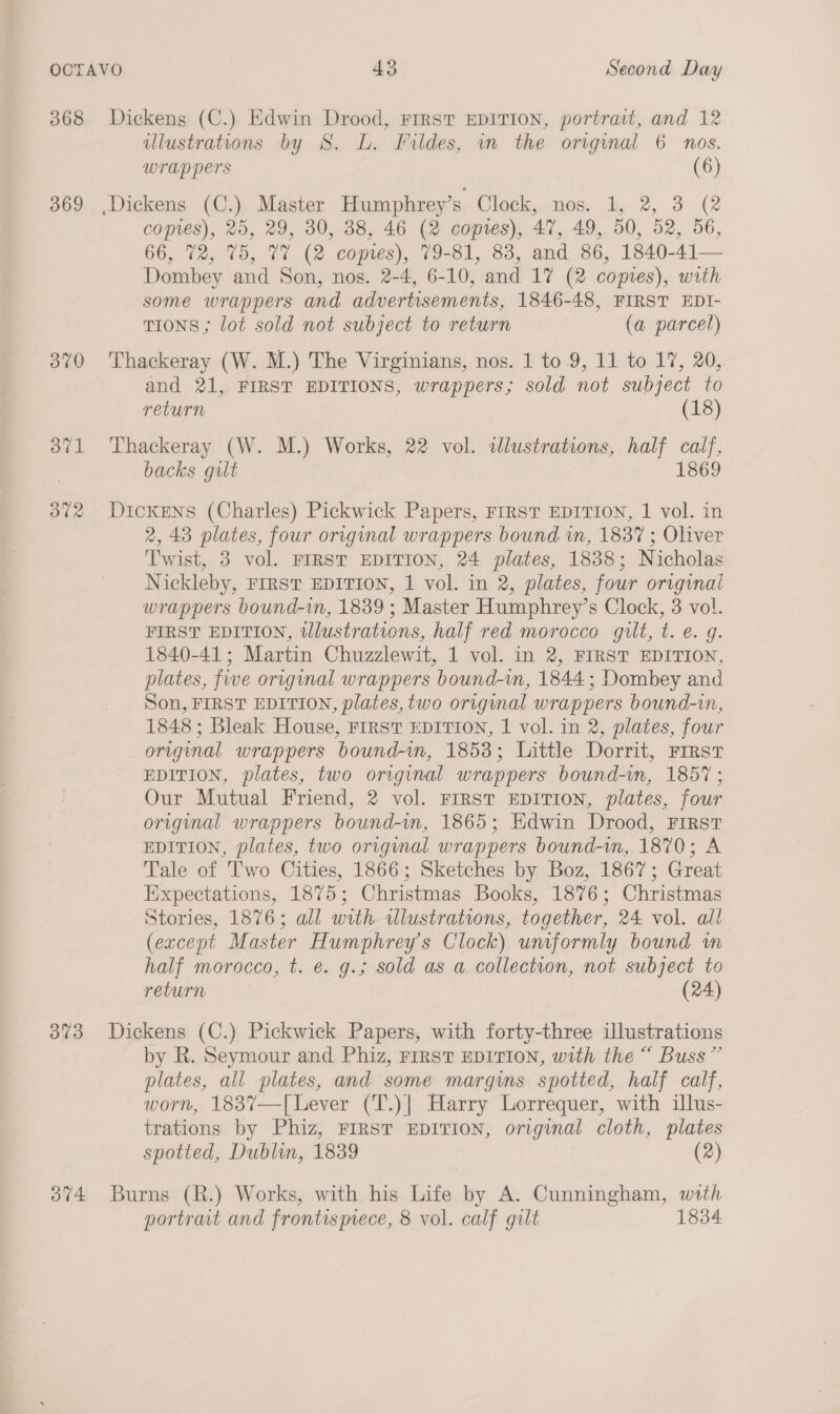 368 369 370 dt] 302 O73 Dickens (C.) Edwin Drood, FIRST EDITION, portrait, and 12 illustrations by 8. L. Fildes, in the original 6 nos. wrappers (6) copies), 25, 29, 30, 38, 46 (2 coptes), 47, 49, 50, 52, 56, 66, 72, 75, 77 (2 copies), 79-81, 83, and 86, 1840-41 Dombey and Son, nos. 2-4, 6-10, and 17 (2 copies), with some wrappers and advertisements, 1846-48, FIRST EDI- TIONS; lot sold not subject to return (a parcel) Thackeray (W. M.) The Virginians, nos. 1 to 9, 11 to 17, 20, and 21, FIRST EDITIONS, wrappers; sold not subject to  return (18) Thackeray (W. M.) Works, 22 vol. allustrations, half calf, backs gilt 1869 Dickens (Charles) Pickwick Papers, FIRST EDITION, 1 vol. in 2, 43 plates, four original wrappers bound in, 1837; Oliver Twist, 3 vol. FIRST EDITION, 24 plates, 1838; Nicholas Nickleby, FIRST EDITION, 1 vol. in 2, plates, four originai wrappers bound-in, 1839 ; Master Humphrey’s Clock, 3 vol. FIRST EDITION, tlustrations, half red morocco gilt, t. ¢. g. 1840-41; Martin Chuzzlewit, 1 vol. in 2, FIRST EDITION, plates, five original wrappers bound-im, 1844; Dombey and Son, FIRST EDITION, plates, two original wrappers bound-in, 1848 ; Bleak House, FIRST EDITION, 1 vol. in 2, plates, four original wrappers bound-in, 1853; Little Dorrit, First EDITION, plates, two original wrappers bound-in, 1857; Our Mutual Friend, 2 vol. First EDITION, plates, four original wrappers bound-wm, 1865; Kdwin Drood, FIRST EDITION, plates, two original wrappers bound-in, 1870; A Tale of Two Cities, 1866; Sketches by Boz, 1867; Great Expectations, 1875; Christmas Books, 1876; Christmas Stories, 1876; all with illustrations, together, 24 vol. all (except Master Humphrey's Clock) uncformly bound in half morocco, t. e. g.; sold as a collection, not subject to return (24) Dickens (C.) Pickwick Papers, with forty-three illustrations by R. Seymour and Phiz, Frrst EDITION, with the “ Buss” plates, all plates, and some margwms spotted, half calf, worn, 183%7—[Lever (T.)| Harry Lorrequer, with illus- trations by Phiz, FIRST EDITION, original cloth, plates spotted, Dublin, 1839 (2) portrait and frontismece, 8 vol. calf gilt 1834