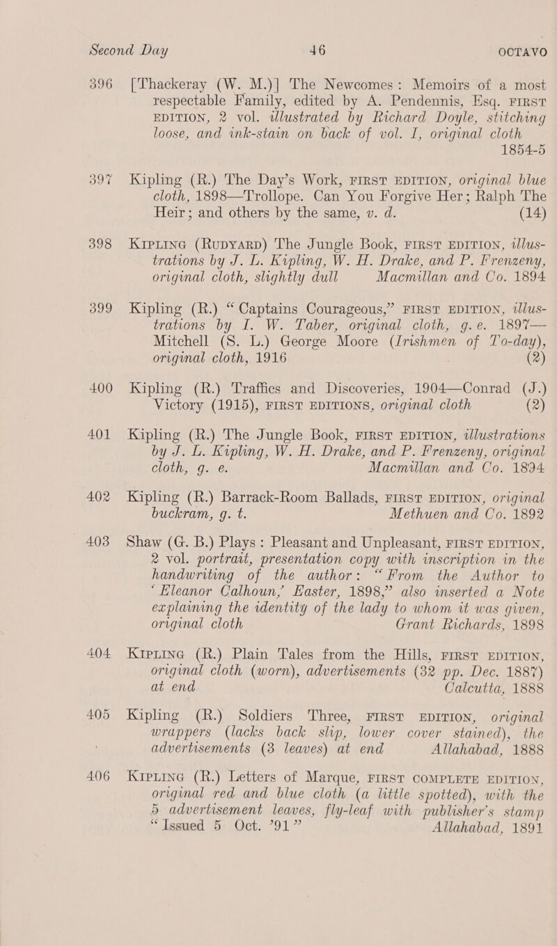396 [Thackeray (W. M.)| The Newcomes: Memoirs of a most respectable Family, edited by A. Pendennis, Esq. FIRST EDITION, 2 vol. tlustrated by Richard Doyle, stitching loose, and ink-stain on back of vol. I, original cloth 1854-5 ew) © —&lt; Kipling (R.) The Day’s Work, First EDITION, original blue cloth, 1898—Trollope. Can You Forgive Her; Ralph The Heir; and others by the same, v. d. (14) 398 Kiptine (Rupyarp) The Jungle Book, First EDITION, tlus- trations by J. L. Kipling, W. H. Drake, and P. Frenzeny, orignal cloth, slightly dull Macmillan and Co. 1894 399 Kipling (R.) “ Captains Courageous,” FIRST EDITION, wlus- trations by I. W. Taber, original cloth, g.e. 1897%7— Mitchell (S. L.) George Moore (Irishmen of To-day), origynal cloth, 1916 (2) 400 Kipling (R.) Traffics and Discoveries, 1904—Conrad (J.) Victory (1915), FIRST EDITIONS, original cloth (2) 401 Kipling (R.) The Jungle Book, First EDITION, illustrations by J. L. Kipling, W. H. Drake, and P. Frenzeny, original cloth, g. é. Macmillan and Co. 1894 402 Kipling (R.) Barrack-Room Ballads, FIRST EDITION, original buckram, g. t. Methuen and Co. 1892 403 Shaw (G. B.) Plays: Pleasant and Unpleasant, riRST EDITION, 2 vol. portrait, presentation copy with inscription in the handwriting of the author: “From the Author to “Eleanor Calhoun, Easter, 1898,” also inserted a Note explaining the rdentity of the lady to whom it was given, original cloth Grant Richards, 1898 404 Kiprtine (R.) Plain Tales from the Hills, First EDITION, original cloth (worn), advertisements (32 pp. Dec. 1887) at end Calcutta, 1888 405 Kipling (R.) Soldiers Three, FIRST EDITION, original wrappers (lacks back slip, lower cover stained), the advertisements (3 leaves) at end Allahabad, 1888 406 KripLine (R.) Letters of Marque, FIRST COMPLETE EDITION, original red and blue cloth (a little spotted), with the 5 advertisement leaves, fly-leaf with publisher’s stamp “Issued 5 Oct. 791” Allahabad, 1891