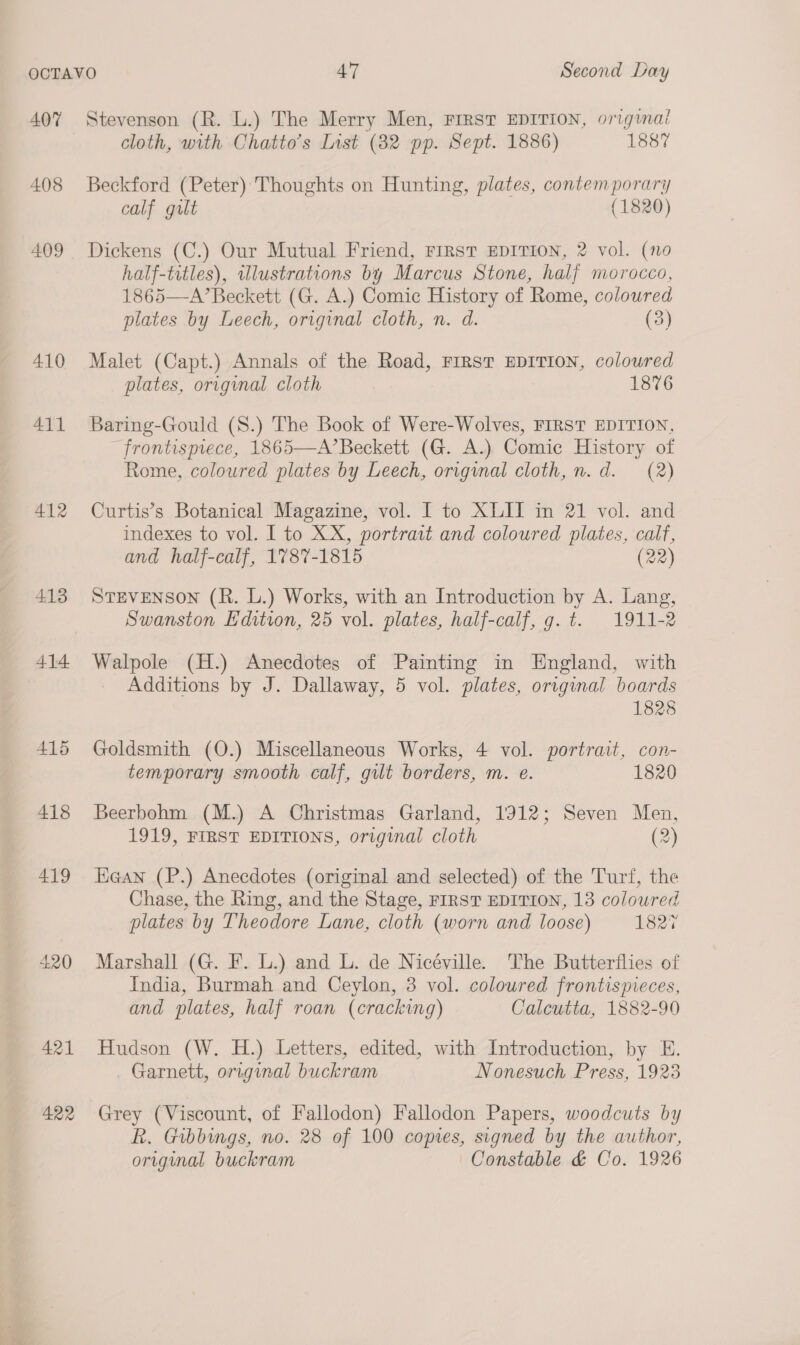 407 408 409 410 A411 412 413 414 420 421 422 Stevenson (R. L.) The Merry Men, FIRST EDITION, original cloth, with Chatto’s List (82 pp. Sept. 1886) 1887 Beckford (Peter) Thoughts on Hunting, plates, contemporary calf gilt (1820) Dickens (C.) Our Mutual Friend, First EDITION, 2 vol. (no half-titles), illustrations by Marcus Stone, half morocco, 1865—A’Beckett (G. A.) Comic History of Rome, coloured plates by Leech, original cloth, n. d. (3) Malet (Capt.) Annals of the Road, FIRST EDITION, coloured plates, original cloth 1876 Baring-Gould (S.) The Book of Were-Wolves, FIRST EDITION. frontispiece, 1865—A’Beckett (G. A.) Comic History of Rome, coloured plates by Leech, original cloth, n.d. (2) Curtis’s Botanical Magazine, vol. I to XLII in 21 vol. and indexes to vol. I to XX, portrait and coloured plates, calf, and half-calf, 1787-1815 (22) STEVENSON (R. L.) Works, with an Introduction by A. Lang, Swanston Edition, 25 vol. plates, half-calf, g. t. 1911-2 Walpole (H.) Anecdotes of Painting in England, with Additions by J. Dallaway, 5 vol. plates, original boards 1828 Goldsmith (O.) Miscellaneous Works, 4 vol. portrait, con- temporary smooth calf, gilt borders, m. e. 1820 Beerbohm (M.) A Christmas Garland, 1912; Seven Men, 1919, FIRST EDITIONS, original cloth (2) Kean (P.) Anecdotes (original and selected) of the Turf, the Chase, the Ring, and the Stage, FIRST EDITION, 13 coloured plates by Theodore Lane, cloth (worn and loose) 1827 Marshall (G. F. L.) and L. de Nicéville. The Butterflies of India, Burmah and Ceylon, 3 vol. coloured frontispieces, and plates, half roan (cracking) Calcutta, 1882-90 Hudson (W. H.) Letters, edited, with Introduction, by E. Garnett, original buckram Nonesuch Press, 1923 Grey (Viscount, of Fallodon) Fallodon Papers, woodcuts by R. Gibbings, no. 28 of 100 copies, signed by the author, original buckram Constable &amp; Co. 1926