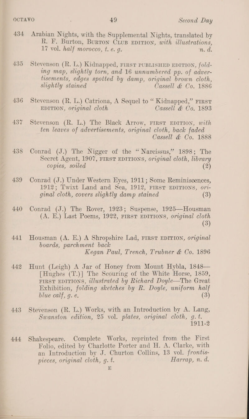 434 435 436 437 438 439 440 441 442 443 444 Arabian Nights, with the Supplemental Nights, translated by R. F. Burton, Burton Crus Eprrion, with illustrations, 17 vol. half morocco, t. e. g. nm. a. Stevenson (R. L.) Kidnapped, FIRST PUBLISHED EDITION, fold- mg map, slightly torn, and 16 unnumbered pp. of adver- tisements, edges spotted by damp, original brown cloth, slightly stained Cassell &amp; Co. 1886 Stevenson (R. L.) Catriona, A Sequel to “ Kidnapped,” First EDITION, original cloth Cassell &amp; Co. 1893 Stevenson (R. L.) The Black Arrow, FIRST EDITION, with ten leaves of advertisements, original cloth, back faded Cassell &amp; Co. 1888 Conrad (J.) The Nigger of the “ Narcissus,” 1898; The Secret Agent, 1907, FIRST EDITIONS, original cloth, library copies, soiled (2) Conrad (J.) Under Western Eyes, 1911; Some Reminiscences, 1912; Twixt Land and Sea, 1912, FIRST EDITIONS, ori- ginal cloth, covers slightly damp stained (3) Conrad (J.) The Rover, 1923; Suspense, 1925—Housman (A. E.) Last Poems, 1922, FIRST EDITIONS, original cloth (3) Housman (A. E.) A Shropshire Lad, FIRST EDITION, original boards, parchment back Kegan Paul, Trench, Trubner &amp; Co. 1896 Hunt (Leigh) A Jar of Honey from Mount Hybla, 1848— [Hughes (T.)] The Scouring of the White Horse, 1859, FIRST EDITIONS, tlustrated by Richard Doyle—The Great Exhibition, folding sketches by R. Doyle, uniform half blue calf, g. e. (3) Stevenson (R. L.) Works, with an Introduction by A. Lang, Swanston edition, 25 vol. plates, orrginal cloth, q. t. 1911-2 Shakespeare. Complete Works, reprinted from the First Folio, edited by Charlotte Porter and H. A. Clarke, with an Introduction by J. Churton Collins, 13 vol. frontis- preces, original cloth, g. t. Harrap, n. d. E