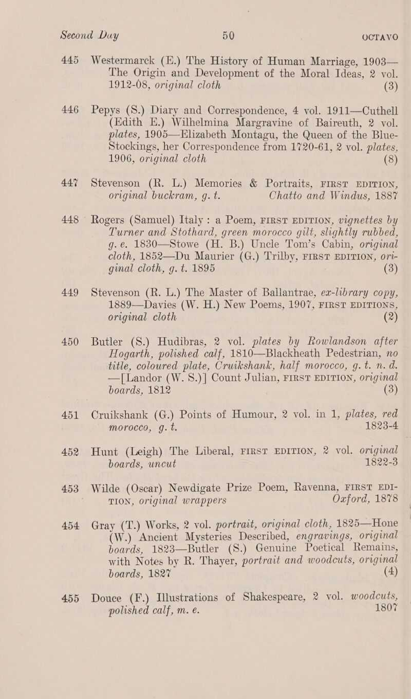 445 446 44% 448 449 450 451 452 454 4595 Westermarck (H.) The History of Human Marriage, 1903— The Origin and Development of the Moral Ideas, 2 vol. 1912-08, original cloth (3) Pepys (S8.) Diary and Correspondence, 4 vol. 1911—Cuthell (Edith HE.) Wilhelmina Margravine of Baireuth, 2 vol. plates, 1905—KElizabeth Montagu, the Queen of the Blue- Stockings, her Correspondence from 1720-61, 2 vol. plates, 1906, original cloth (8) Stevenson (R. L.) Memories &amp; Portraits, FIRST EDITION, original buckram, g. t. Chatto and Windus, 1887 Rogers (Samuel) Italy : a Poem, FIRST EDITION, vignettes by Turner and Stothard, green morocco gilt, slightly rubbed, g. e. 1830—Stowe (H. B.) Uncle Tom’s Cabin, original cloth, 1852—Du Maurier (G.) Trilby, FIRST EDITION, ori- ginal cloth, g. t. 1895 (3) Stevenson (R. L.) The Master of Ballantrae, ez-library copy, 1889—Davies (W. H.) New Poems, 1907, FIRST EDITIONS, original cloth (2) Butler (S.) Hudibras, 2 vol. plates by Rowlandson after Hogarth, polished calf, 1810—Blackheath Pedestrian, no title, coloured plate, Cruikshank, half morocco, g.t. n. d. —[Landor (W. 8.)] Count Julian, FIRST EDITION, original boards, 1812 (3) Cruikshank (G.) Points of Humour, 2 vol. in 1, plates, red morocco, g.t. 1823-4 Hunt (Leigh) The Liberal, FirsT EDITION, 2 vol. original boards, uncut 1822-3 Wilde (Oscar) Newdigate Prize Poem, Ravenna, FIRST EDI- TION, original wrappers Oxford, 1878 Gray (T.) Works, 2 vol. portrait, original cloth, 1825—Hone (W.) Ancient Mysteries Described, engravings, original boards, 1823—Butler (S8.) Genuine Poetical Remains, with Notes by R. Thayer, portrait and woodcuts, original boards, 1827 (4) Douce (F.) Illustrations of Shakespeare, 2 vol. woodcuts,