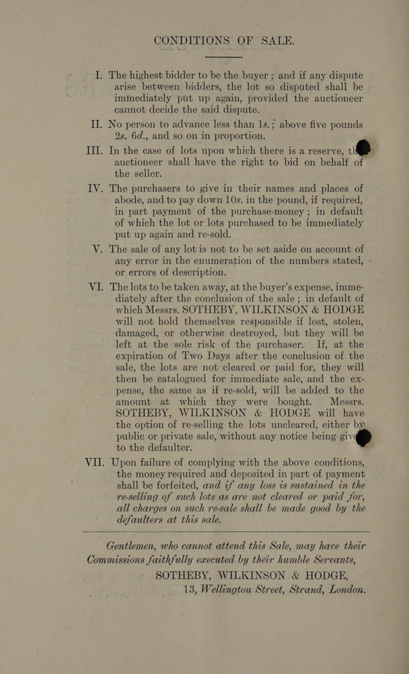 CONDITIONS OF SALE. I. The highest bidder to be the buyer ; and if any dispute arise between bidders, the lot so disputed shall be immediately put up again, provided the auctioneer cannot decide the said dispute. II. No person to advance less than 1s.; above five pounds 2s. 6d., and so on in proportion. III. In the case of lots upon which there is a reserve, i@ auctioneer shall have the right to bid on behalf of. the seller. IV. The purchasers to give in their names and places of abode, and to pay down 10s. in the pound, if required, in part payment of the purchase-money ; in default of which the lot or lots purchased to be immediately put up again and re-sold. V. The sale of any lot is not to be set aside on account of any error in the enumeration of the numbers stated, - or errors of description. VI. The lots to be taken away, at the buyer’s expense, imme- diately after the conclusion of the sale ; in default of which Messrs. SOTHEBY, WILKINSON &amp; HODGE will not hold themselves responsible if lost, stolen, damaged, or otherwise destroyed, but they will be left at the sole risk of the purchaser. If, at the expiration of Two Days after the conclusion of the sale, the lots are not cleared or paid for, they will then be catalogued for immediate sale, and the ex- pense, the same as if re-sold, will be added to the amount at which they were bought. Messrs. SOTHEBY, WILKINSON &amp; HODGE will have the option of re-selling the lots uncleared, either by public or private sale, without any notice being giv to the defaulter. : VII. Upon failure of complying with the above conditions, the money required and deposited in part of payment shall be forfeited, and if any loss is sustained in the re-selling of such lots as are not cleared or paid for, all charges on such re-sale shall be made good by the defaulters at this sale.   _ Gentlemen, who cannot attend this Sale, may have their Commissions faithfully executed by their humble Servants, SOTHEBY, WILKINSON &amp; HODGE, 13, Wellington Street, Strand, London.