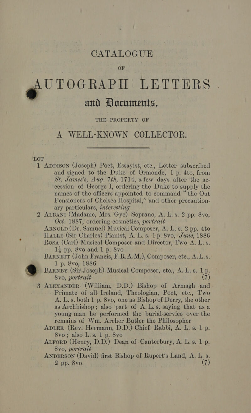 OF gf CTOGRAPH LETTERS and Documents, THE PROPERTY OF A WELL-KNOWN COLLECTOR.  LOT 1 Apprson (Joseph) Poet, Essayist, etc., Letter subscribed and signed to the Duke of Ormonde, 1 p. 4to, from St. James’s, Aug. Tth, 1714, afew days after the ac- --eession of George I, ordering the Duke to supply the names of the officers appointed to command “the Out Pensioners of Chelsea Hospital,” and other precaution- ary particulars, interesting 2 ALBANI (Madame, Mrs. Gye) Soprano, A. L. s. 2 pp. 8vo, Oct. 1887, ordering cosmetics, portrait ARNOLD (Dr. Samuel) Musical Composer, A. L. s. 2 pp. 4to HA. (Sir Charles) Pianist, A. L. s. 1 p. 8vo, June, 1886 Rosa (Carl) Musical Composer and Director, Two A. L. s. 1+ pp. 8vo and 1 p. 8vo BARNETT (John Francis, F.R.A.M.), Composer, ete., A. Ls. 1 p. 8vo, 1886 - Barney (Sir Joseph) Musical Composer, etc., A. L. s. 1 p. 8vo, portrait (7) 3 ALEXANDER (William, D.D.) Bishop of Armagh and Primate of all Ireland, Theologian, Poet, etc., Two A. L. s. both 1 p. 8vo, one as Bishop of Derry, the other as Archbishop; also part of A. L.s. saying that as a young man he performed the burial-service over the remains of Wm. Archer Butler the Philosopher ADLER (Rev. Hermann, D.D.) Chief Rabbi, A. L. s. 1 p. 8vo; also L.s. 1 p. 8vo ALForD (Henry, D.D.) Dean of Canterbury, A. L.s. 1 p. 8vo, portrait ANDERSON (David) first Bishop of Rupert’s Land, A. L. s.