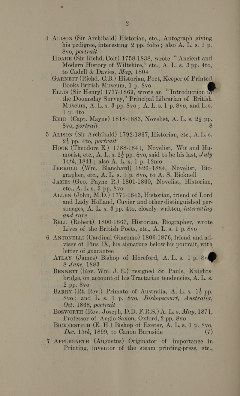 =] 2 ALISON (Sir Archibald) Historian, etc., Autograph giving his pedigree, interesting 2 pp. folio; also A. L. s. 1 p. Hoare (Sir Richd. Colt) 1758-1838, wrote “ Ancient and Modern History of Wiltshire,” etc., A. L. s. 3 pp. 4to, GARNETT (Richd. C.B.) Historian, Poet, Keeper of Printed Books British Museum, 1 p. 8vo ’ Euuis (Sir Henry) 1777- 1869, wrote an “Introduction t the Doomsday Survey,” Principal Librarian of British Museum, A. L.s. 3 pp. 8vo; A. L.s.1 p. 8vo, and L.s. Reip (Capt. Mayne) 1818-1883, Novelist, A. L. s. 24 pp. ALISON (Sir Archibald) 1792-1867, Historian, etc., A. L. s. 24 pp. 4to, portrait Hook (Theodore E.) 1788-1841, Novelist, Wit and Hu- morist, etc., A. L. s. 24 pp. 8vo, said to be his last, July 14th, 1841 ; also A. L. s. 1 p. 12mo JERROLD CWins Blanchard) 1826-1884, Novelist, Bio- erapher, ete., A. L. s. 1 p. 8vo, to A. S. Bicknell JAMES (Geo: Payne R.) 1801-1860, Novelist, Historian, etc., A. L.s. 3 pp. 8vo ALLEN (John, M.D.) 1771-1843, Historian, friend of Lord and Lady Holland, Cuvier and other distinguished per- sonages, A. L. s. 3 pp. 4to, closely written, 2nteresting and rare BELL (Robert) 1800-1867, Historian, Biographer, wrote Lives of the British: Posts, etc., A. L. s. 1 p. 8vo ANTONELLI (Cardinal Giacomo) 1806-1876, friend and ad- viser of Pius IX, his signature below his portrait, with letter of guarantee ATLAY (James) Bishop of Hereford, A. L. s. 1 p. @ 8 June, 1883 BENNETT (Rev. Wm. J. E.) resigned St. Pauls, Knights- bridge, on account of his Tractarian tendencies, A. L. s. 2 pp. 8 v0 Barry (Rt. Rev.) Primate of Australia, A. L. s. 14 pp. 8vo; and L. s. 1 p. 8vo, Bishopscourt, Austr alia, - Oct. 1868, portrait BoswortH (Rev. Joseph, D.D. F.R.S.) A. L. s. May, 1871, Professor of Anglo-Saxon, Oxford, 2 pp. 8vo BICKERSTETH (KE. H.) Bishop of Exeter, A. L.s. 1 p. 8vo, Dec. 15th, 1899, to Canon Burnside (7) APPLEGARTH (Augustus) Originator of importance in Printing, inventor of the steam printing-press, etc.,