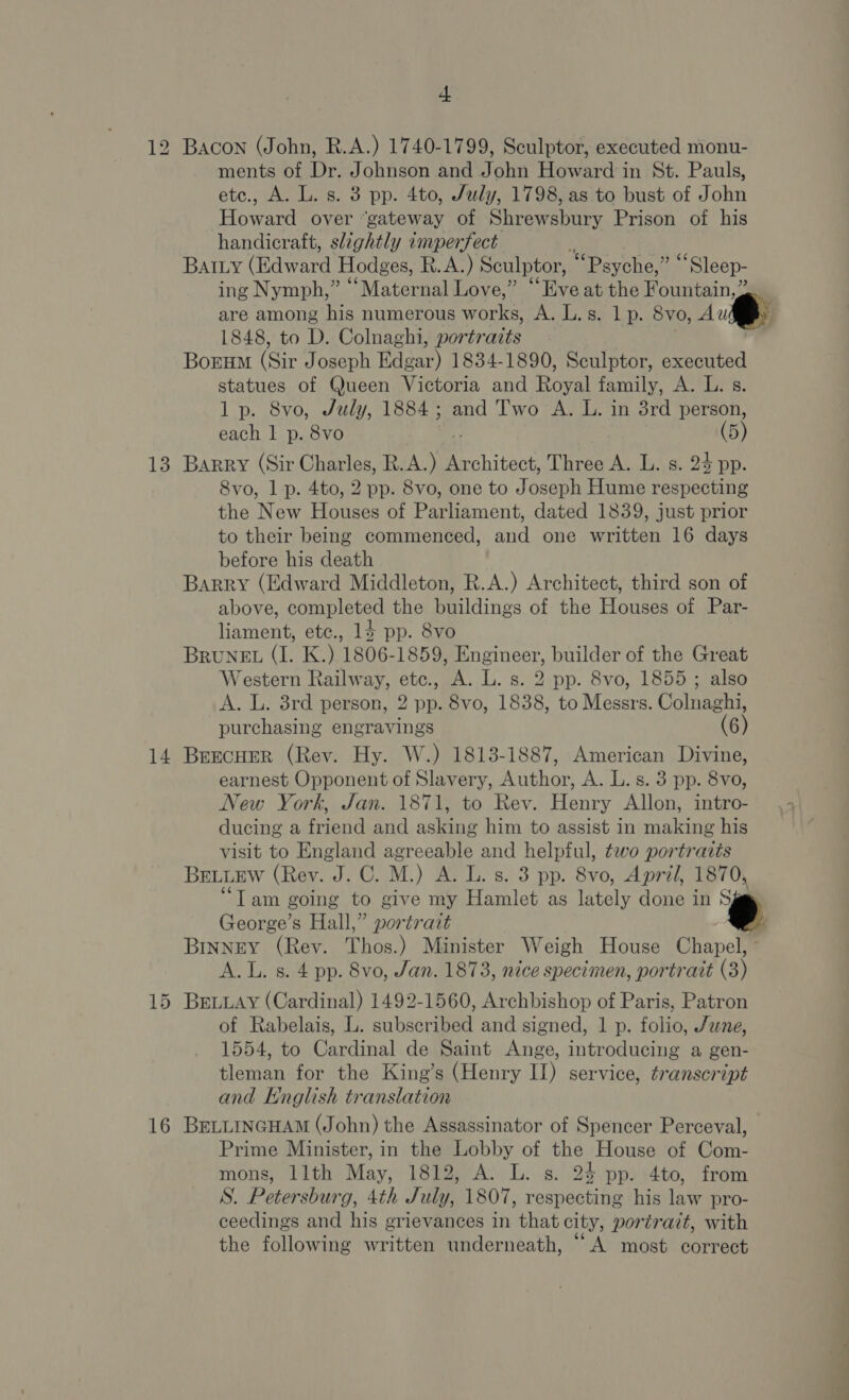 t 12 Bacon (John, R.A.) 1740-1799, Sculptor, executed monu- ments of Dr. Johnson and John Howard in St. Pauls, etc., A. L. s. 3 pp. 4to, July, 1798, as to bust of John Howard over “gateway of Shrewsbury Prison of his handicraft, slightly imperfect : | Batty (Edward Hodges, R.A.) Sculptor, “Psyche,” ‘“‘Sleep- ing Nymph,” “Maternal Love,” “Eve at the Fountain,” are among his numerous works, A. L.s. 1 p. 8vo, Au 1848, to D. Colnaghi, portraits Borum (Sir Joseph Edgar) 1834-1890, Sculptor, executed statues of Queen Victoria and Royal family, A. L. s. lp. 8vo, July, 1884; and Two A. L. in 38rd person, each 1 p. 8vo (5) 13 Barry (Sir Charles, R. Ae Architect, Three A. L. s. 23 pp. 8vo, 1 p. 4to, 2 pp. 8vo, one to J oseph Hume respecting the New Houses of Paruament, dated 1839, just prior to their being commenced, and one written 16 days before his death Barry (Edward Middleton, R.A.) Architect, third son of above, completed the buildings of the Houses of Par- liament, etc., 14 pp. 8vo BRUNEL (I. K.) 1806-1859, Engineer, builder of the Great Western Railway, etc., A. L. s. 2 pp. 8vo, 1855; also A. L. 3rd person, 2 pp. 8vo, 1838, to Messrs. Colnaghi, purchasing engravings 6) 14 Brecuer (Rev. Hy. W.) 1813-1887, American Divine, earnest Opponent of Slavery, Author, A. L. s. 3 pp. 8vo, New York, Jan. 1871, to Rev. Henry Allon, intro- ducing a friend and asking him to assist in making his visit to England agreeable and helpful, two portrattis BELLEW (Rey. J.C. M.) A. L. s. 3 pp. 8vo, April, 1870, “Tam going to give my Hamlet as lately done in S George’s Hall,” portrait BINNEY (Rev. Thos.) Minister Weigh House Chapel, © A. L. s. 4 pp. 8vo, Jan. 1873, nice specimen, portrait (3) 15 Brvuay (Cardinal) 1492-1560, Archbishop of Paris, Patron of Rabelais, L. subscribed and signed, 1 p. folio, June, 1554, to Cardinal de Saint Ange, introducing a gen- tleman for the King’s (Henry II) service, transcript and Hnglish translation 16 BettincHAmM (John) the Assassinator of Spencer Perceval, Prime Minister, in the Lobby of the House of Com- mons, llth May, 1812, A. L. s. 24 pp. 4to, from S. Petersburg, 4th J uly), 1807, respecting his law pro- ceedings and his grievances in that city, portrait, with the following written underneath, “A most correct