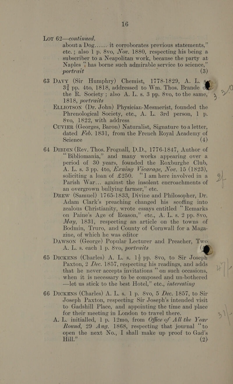 Lot 62—continued. | abouta Dog...... it corroborates previous statements,” etc.; also 1 p. 8vo, Nov. 1880, respecting his being a subscriber toa Neavelvtan w otk. because the party at Naples has borne such admirable service to science,’ portrait (3) 63 Davy (Sir Humphry) Chemist, 1778-1829, A. L. .) 3% pp. 4to, 1818, addressed to Wm. Thos. Brande ®@ | the R. Society ; also A. L. s. 3 pp. 8vo, to the same, i 1818, portraits ELuiotson (Dr. John) Physician-Mesmerist, founded the Phrenological Society, ete., A. L. 3rd person, 1 p. 8vo, 1822, with address Cuvimr (Georges, Baron) Naturalist, Signature to a letter, dated Feb. 1831, from the Brench Royal Academy of Science (4) 64 Dippin (Rev. Thos. Frognall, D.D., 1776-1847, Author of “Bibliomania,” and many works appearing over a period of 30 years, founded the Roxburghe Club, A. L. s. 3 pp. 4to, Haning Vicarage, Nov. 15 (1823), soliciting a loan of £250. “I am here involved in a 9) Parish War... against the insolent encroachments of [ an overgrown bullying farmer,” ete. Drew (Samuel) 1765-1833, Divine and Philosopher, Dr. Adam Clark’s preaching changed his scoffing into zealous Christianity, wrote essays entitled ‘“ Remarks on Paine’s Age of Reason,” etc., A. L. s. 2 pp. 8vo, May, 1831, respecting an article on the towns of Bodmin, Truro, and County of Cornwall for a Maga- zine, of which he was editor DAWSON (George) Popular Lecturer and Preacher, Two) A. L. s. each 1 p. 8vo, portrazts 65 DickeNs (Charles) A. L. s. 14 pp. 8vo, to Sir Joseph Paxton, 2 Dec. 1857, respecting his readings, and adds that he never accepts invitations “on such occasions, when it 1s necessary to be composed and un-bothered —let us stick to the best Hotel,” etc., cnteresting 66 Dickens (Charles) A. L. s. 1 p. 8vo, 5 Dec. 1857, to Sir Joseph Paxton, respecting Sir Joseph’s intended visit to Gadshill Place, and appointing the time and place for their meeting in London to travel there. n, \\> A. L. initialled, 1 p. 12mo, from Office of All the Year Aj Round, 29 Aug. 1868, respecting that journal “to open the next No., I shall make up proof to Gad’s Hill.” (2)