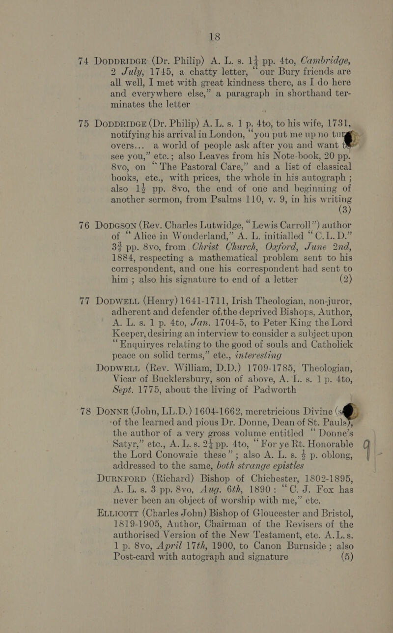 74 DoppRripGE (Dr. Philip) A. L. s. 14 pp. 4to, Cambridge, 2 July, 1745, a chatty letter, “our Bury friends are all well, I met with great kindness there, as I do here and everywhere else,” a paragraph in shorthand ter- minates the letter 75 DoppripGE (Dr. Philip) A. L. s. 1 p. 4to, to his wife, 1731, overs... a world of people ask after you and want 1} see you,” ete.; also Leaves from his Note-book, 20 pp. 8vo, on “The Pastoral Care,” and a list of classical books, ete., with prices, the whole in his autograph ; also 14 pp. 8vo, the end of one and beginning of another sermon, from Psalms 110, v. 9, in his vaca D 76 Dopason (Rey. Charles Lutwidge, “Lewis Carroll”) author of “ Alice in Wonderland,” A. L. initialled “C.L.D.” 3? pp. 8vo, from. Christ Church, Oxford, June 2nd, 1884, respecting a mathematical problem sent to his correspondent, and one his correspondent had sent to him ; also his signature to end of a letter (2) 77 DopwELu (Henry) 1641-1711, Irish Theologian, non-juror, adherent and defender of,the deprived Bishops, Author, A. L. s. 1 p. 4to, Jan. 1704-5, to Peter King the Lord Keeper, desiring an interview to consider a subject upon ‘ Enquiryes relating to the good of souls and Catholick peace on solid terms,” ete., 7nteresting DoDWELL (Rev. William, D.D.) 1709-1785, Theologian, Vicar of Bucklersbury, son of above, A. L. s. 1 p. 4to, Sept. 1775, about the living of Padworth 78 DonngE (John, LL.D.) 1604-1662, meretricious Divine @ ‘of the learned and pious Dr. Donne, Dean of St. Pauls), the author of a very gross volume entitled “‘ Donne’s Satyr,” etc., A. L.s. 24 pp. 4to, “ For ye Rt. Honorable the Lord Conowaie these”; also A. L. s. $ p. oblong, addressed to the same, both strange epistles DURNFORD (Richard) Bishop of Chichester, 1802-1895, A. L. s. 3 pp. 8vo, Aug. 6th, 1890: “C. J. Fox has never been an object of worship with me,” etc. Evuicott (Charles John) Bishop of Gloucester and Bristol, 1819-1905, Author, Chairman of the Revisers of the authorised Version of the New Testament, etc. A.L.s. 1 p. 8vo, Apral 17th, 1900, to Canon Burnside ; also Post-card with autograph and signature (5)