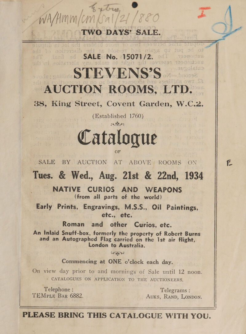 P's } % Crue, Sa Pa f Nh | Ta? Ais /) LAs r/t ‘4 v4  3 aa i FP | “il WH/ i ty if di € # i NM tk a) a “TWO pays’ ‘SALE.    ee : 2 “SALE No. -15071/2. eat ; ee _STEVENS’S | 98. - AUCTION ROOMS, LTD. 38, King Street, Covent Garden, W.C.2. wae 1760) Catalogue SALE BY. AUCTION AT ABOVE’ ROOMS ape Tues. &amp; Wed., Aug. 21st &amp; 22nd, 1934 NATIVE CURIOS AND WEAPONS (from all parts of the world) Early Prints, Engravings, M.S.S., Oil Paintings, etc., etc. | Roman and other Curios, etc. An Inlaid Snuff-box, formerly the property of Robert Burns and an Autographed Flag carried on the Ist air flight, London to Australia. it oe Ww Commencing at ONE o’clock each day. On view day prior to and mornings of Sale until 12 noon. - CATALOGUES ON APPLICATION TO THE AUCTIONEERS, ‘Telephone : Telegrams : TEMe ie Bar 6882. AuKS, Ranp, Lonpon.  PLEASE BRING THIS CATALOGUE WITH YOU. 