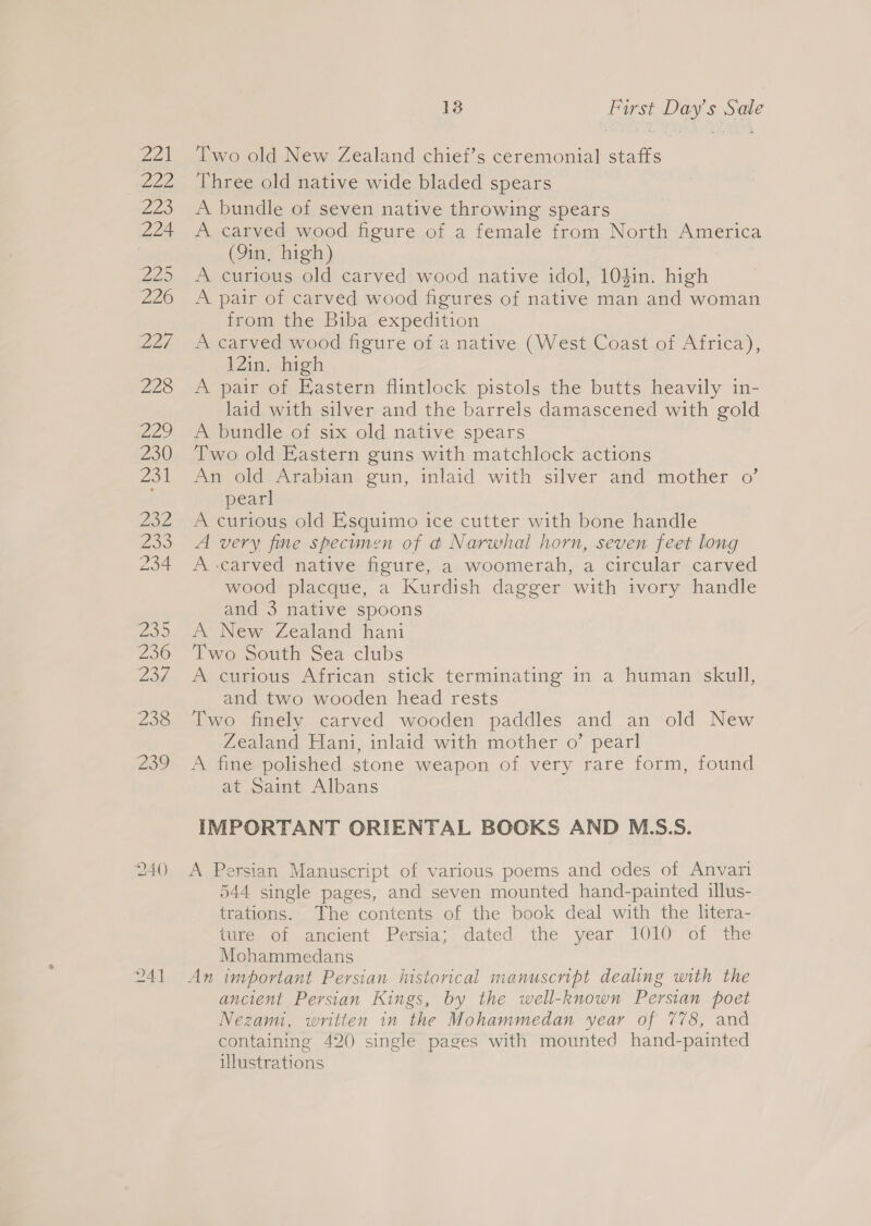 wok wee Zee 224 VIE 226 227, 228 229 230 23 1 232 Zoo 234 200 236 2o4 238 Zoo 240 24] 13 First Day’s Sale Two old New Zealand chief’s ceremonial staffs Three old native wide bladed spears A bundle of seven native throwing spears A carved wood figure of a female from North America (9in, high) A curious old carved wood native idol, 10gin. high A pair of carved wood figures of native man and woman from the Biba expedition A carved wood figure of a native (West Coast of Africa), 12in. high A pair of Eastern flintlock pistols the butts heavily in- laid with silver and the barrels damascened with gold A bundle of six old native spears Two old Eastern guns with matchlock actions An old Arabian gun, inlaid with silver and mother o’ pearl A curious old Esquimo ice cutter with bone handle A very fine specimen of @ Narwhal horn, seven feet long A carved native figure, a woomerah, a circular carved wood placque, a Kurdish dagger with ivory handle and 3 native spoons A News Zealand “hani Two South Sea clubs A curious African stick terminating in a human skull, and two wooden head rests Two finely carved wooden paddles and an old New Zealand Hani, inlaid with mother o’ pearl A fine polished stone weapon of very rare form, found at Saint Albans IMPORTANT ORIENTAL BOOKS AND M.S.S. A Persian Manuscript of various poems and odes of Anvari 544 single pages, and seven mounted hand-painted illus- trations. The contents of the book deal with the litera- ture of ancient Persia; dated the year 1010 of the Mohammedans An important Persian iustorical manuscript dealing with the ancient Persian Kings, by the well-known Persian poet Nezam, written in the Mohammedan year of 778, and containing 420 single pages with mounted hand-painted illustrations