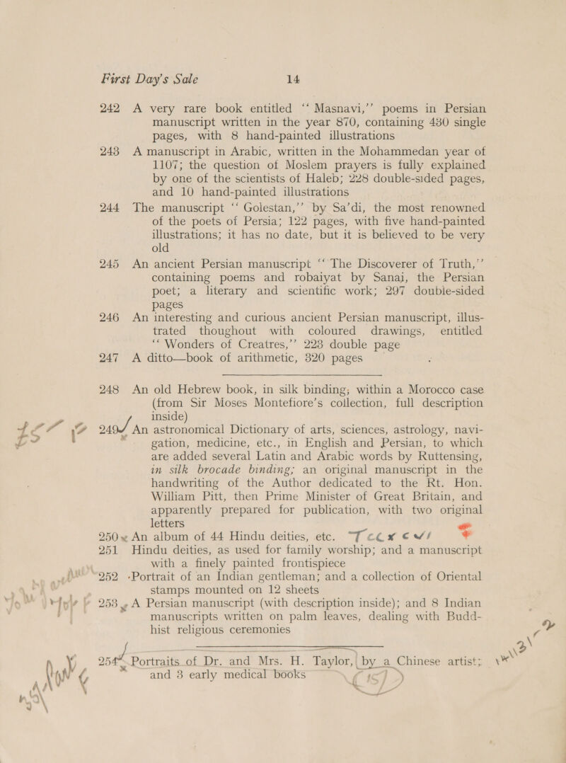 242 243 244 245 246 247 248 HY, Y y A very rare book entitled ‘‘ Masnavi,’’ poems in Persian manuscript written in the year 870, containing 480 single pages, with 8 hand-painted illustrations A manuscript in Arabic, written in the Mohammedan year of by one of the scientists of Haleb; 228 double-sided pages, and 10 hand-painted illustrations The manuscript ‘“‘ Golestan,’’ by Sa’di, the most renowned of the poets of Persia; 122 pages, with five hand-painted illustrations; it has no date, but it is believed to be very old An ancient Persian manuscript “‘ The Discoverer of Truth,’’ containing poems and robaiyat by Sanaj, the Persian poet; a literary and scientific work; 297 double-sided pages An interesting and curious ancient Persian manuscript, illus- trated thoughout with coloured drawings, entitled ‘“ Wonders of Creatres,’’ 223 double page A ditto—book of arithmetic, 320 pages (from Sir Moses Montefiore’s collection, full description gation, medicine, etc., in English and Persian, to which are added several Latin and Arabic words by Ruttensing, in silk brocade binding; an original manuscript in the handwriting of the Author dedicated to the Rt. Hon. William Pitt, then Prime Minister of Great Britain, and apparently prepared for publication, with two original letters “ 251 ee 252 Hindu deities, as used for family worship; and a manuscript with a finely painted frontispiece stamps mounted on 12 sheets y A Persian manuscript (with description inside); and 8 Indian manuscripts written on palm leaves, dealing with Budd- hist religious ceremonies Sn ae and 38 early “medical Book f }