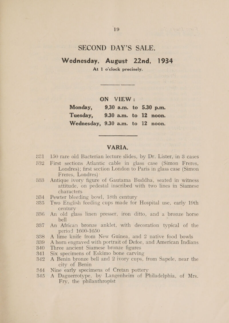 SECOND DAY’S SALE. Wednesday, August 22nd, 1934 At 1 o'clock precisely. ON VIEW: Monday, 9.30 am. to 5.30 p.m. Tuesday, 9.30 a.m. to 12 noon. Wednesday, 9.30 am. to 12 noon. VARIA. 150 rare old Bacterian lecture slides, by Dr. Lister, in 3 cases First sections Atiantic cable in glass case (Simon Freres, Londres); first section London to Paris in glass case (Simon Freres, Londres) ° . Antique ivory figure of Gautama Buddha, seated in witness attitude, on pedestal inscribed with two lines in Siamese characters Pewter bleeding bowl, 18th century Two English feeding cups made for Hospital use, early 19th century An old glass linen presser, iron ditto, and a bronze horse bell An African bronze anklet, with decoration typical of the period 1600-1650 A lime knife from New Guinea, and 2 native food bowls A horn engraved with portrait of Defoe, and American Indians Three ancient Siamese bronze figures Six specimens of Eskimo bone carving A Benin bronze bell and 2 ivory cups, from Sapele, near the city of Benin Nine early specimens of Cretan pottery A Daguerrotype, by Langenheim of Philadelphia, of Mrs. Fry, the philanthropist