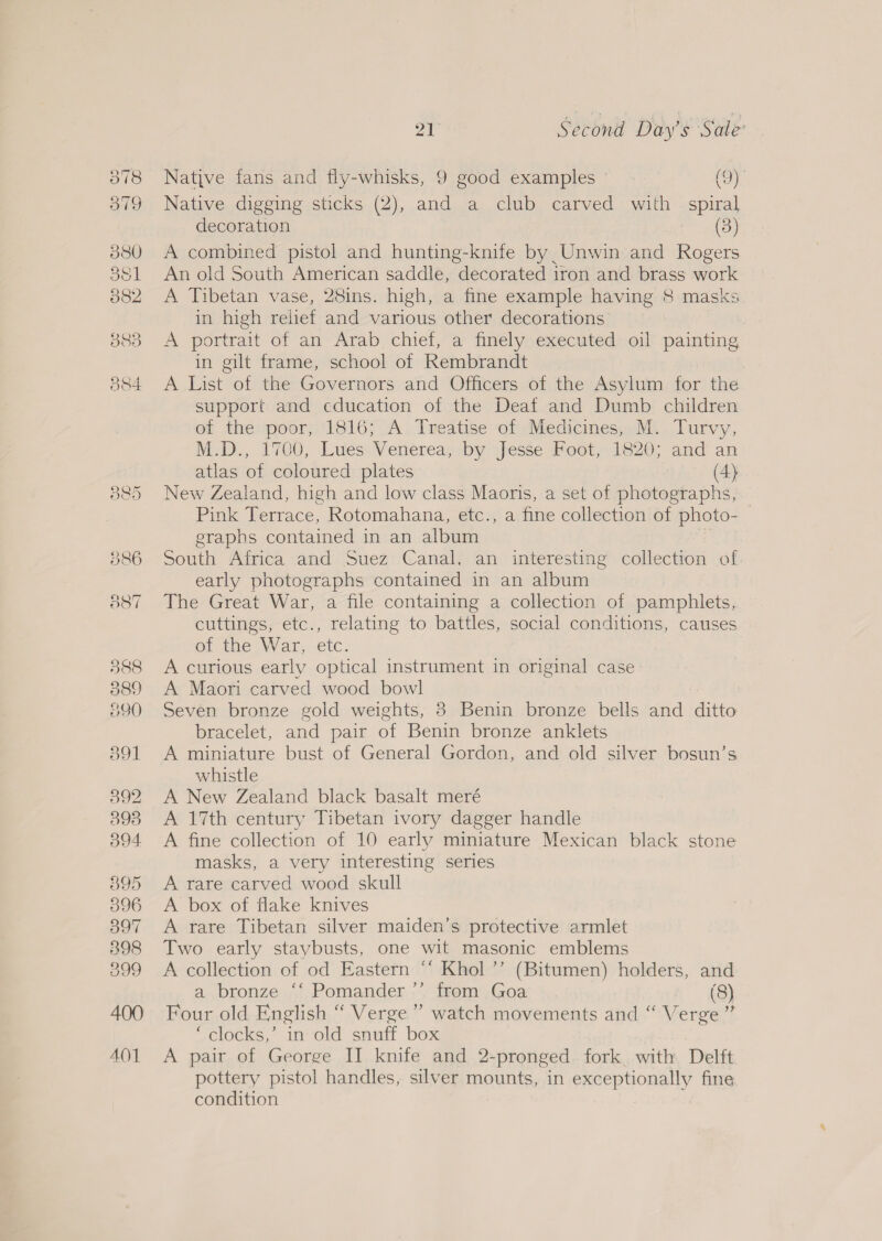 Native fans and fly-whisks, 9 good examples © (9). Native digging sticks (2), and a club carved with. spiral decoration (3) A combined pistol and hunting-knife by Unwin and Rogers An old South American saddle, decorated iron and brass work A Tibetan vase, 28ins. high, a fine example having 8 masks in high relief and various other decorations A portrait of an Arab chief, a finely executed oil painting in gilt frame, school of Rembrandt A List of the Governors and Officers of the Asylum for the support and education of the Deaf and Dumb children of the poor, 1816; A Treatise of Medicines, M. Turvy, M.D., 1700, Lues Venerea, by Jesse Foot, 1820; and an atlas of coloured plates (4) New Zealand, high and low class Maoris, a set of photographs, Pink Terrace, Rotomahana, etc., a fine collection of photo- graphs contained in an album South Africa and Suez Canal. an interesting collection of early photographs contained in an album The Great War, a file containing a collection of pamphlets, cuttings, etc., relating to battles, social conditions, causes of the War, etc. A curious early optical instrument in original case A Maori carved wood bowl Seven bronze gold weights, 8 Benin bronze bells and ditto bracelet, and pair of Benin bronze anklets A miniature bust of General Gordon, and old silver bosun’s whistle A New Zealand black basalt meré A 17th century Tibetan ivory dagger handle A fine collection of 10 early miniature Mexican black stone masks, a very interesting series A rare carved wood skull A box of flake knives A rare Tibetan silver maiden’s protective armlet Two early staybusts, one wit masonic emblems A collection of od Eastern “‘ Khol ’’ (Bitumen) holders, and a bronze ‘‘ Pomander ”’ from Goa (8) Four old English “ Verge” watch movements and “ Verge ” ‘clocks,’ in old snuff box A pair of George II knife and 2-pronged fork. with Delft pottery pistol handles, silver mounts, in exceptionally fine condition