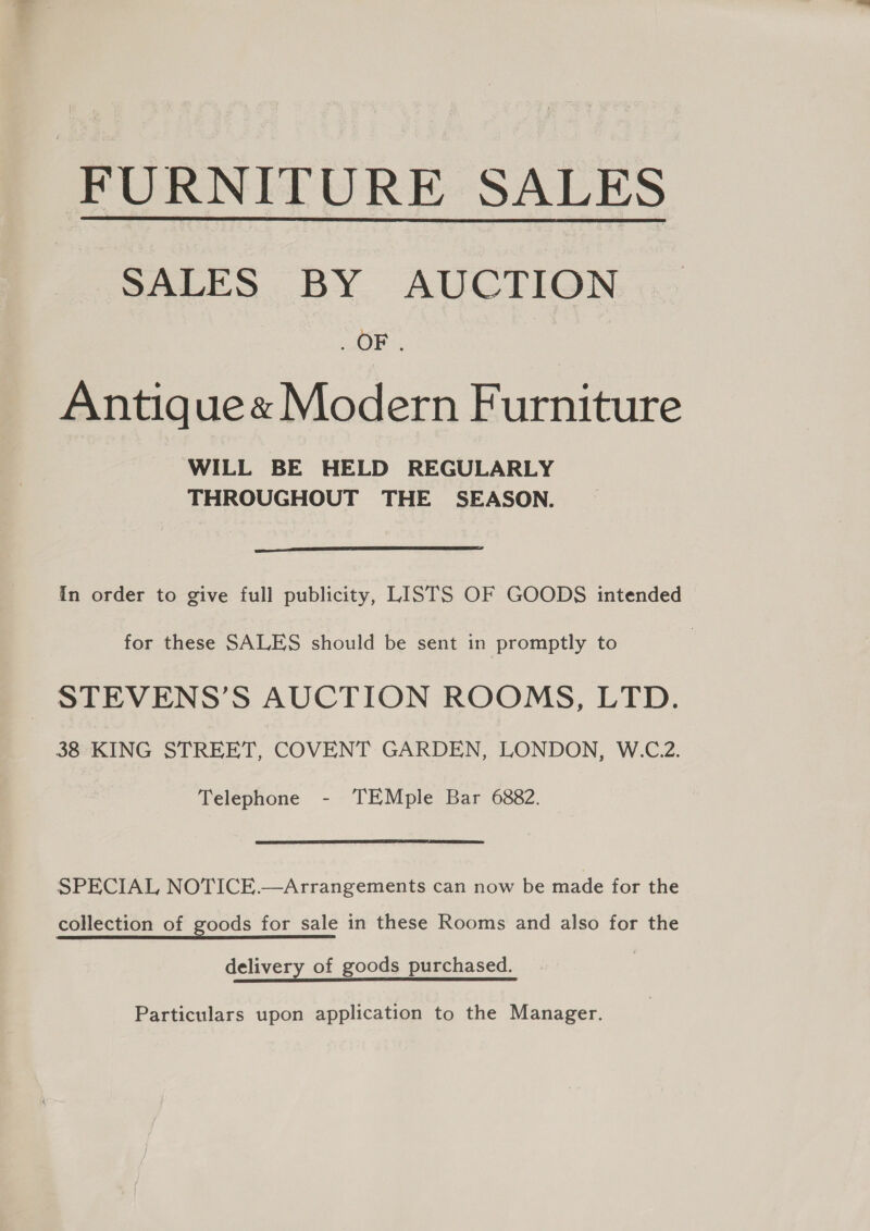 FURNITURE SALES SALES BY AUCTION OF.  Antiquee Modern Furniture WILL BE HELD REGULARLY THROUGHOUT THE SEASON.  In order to give full publicity, LISTS OF GOODS intended for these SALES should be sent in promptly to STEVENS’S AUCTION ROOMS, LTD. 38 KING STREET, COVENT GARDEN, LONDON, W.C.2. Telephone - TEMple Bar 6882. SPECIAL NOTICE.—Arrangements can now be made for the collection of goods for sale in these Rooms and also for the delivery of goods purchased. | Particulars upon application to the Manager.