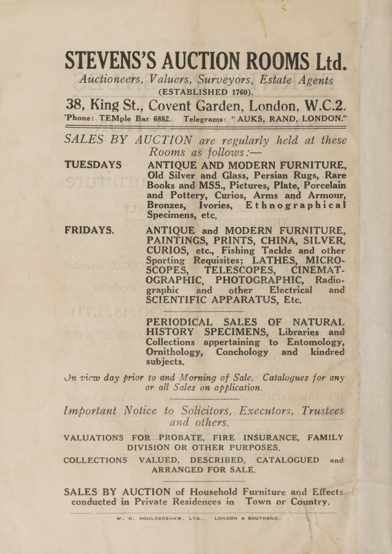 STEVENS’S AUCTION ROOMS Ltd. Auctioneers, Valuers, Surveyors, Estate Agents (ESTABLISHED 1760). 38, King St., Covent Garden, London, W.C.2. ’Phone:. TEMple Bar 6882. Telegrams: “ AUKS, RAND, LONDON. i SALES BY AUCTION are regularly held at these Rooms as follows :—_ TUESDAYS ANTIQUE AND MODERN FURNITURE, Old Silver and Glass, Persian Rugs, Rare Books and MSS., Pictures, Plate, Porcelain and Pottery, Curios, Arms and Armour, Bronzes, Ivories, Ethnographical Specimens, etc, FRIDAYS. ANTIQUE and MODERN FURNITURE, _ PAINTINGS, PRINTS, CHINA, SILVER, CURIOS, etc., Fishing Tackle and other Sporting Requisites; LATHES, MICRO- SCOPES, TELESCOPES, CINEMAT- OGRAPHIC, PHOTOGRAPHIC, Radio- graphic and other’ Electrical and SCIENTIFIC APPARATUS, Etc.  PERIODICAL SALES OF NATURAL HISTORY SPECIMENS, Libraries and Collections appertaining to Entomology, Ornithology, Conchology and_ kindred subjects. Un view day prior to and Morning of Sale. Catalogues for any or all Sales on application. Important Notice to Solcitors, Executors, Trustees. and others. VALUATIONS FOR PROBATE, FIRE INSURANCE, FAMILY DIVISION OR OTHER PURPOSES. COLLECTIONS VALUED, DESCRIBED, CATALOGUED and ARRANGED FOR SALE. SALES BY AUCTION of Household Furniture and Effects.-, conducted in Private Residences in Town or Country.   W. H. HOULDERSHAW, LTD., LONDON &amp; SOUTHEND. \