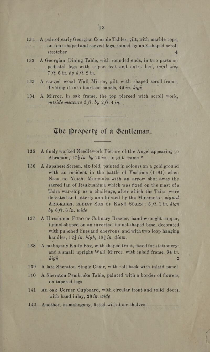 131 132 133 134 135 136 137 138 139 140 141 142 13 A pair of.early Georgian Console Tables, gilt, with marble tops, on four shaped and carved legs, joined by an X-shaped scroll stretcher . 4 A Georgian Dining Table, with rounded ends, in two parts on _ pedestal legs with tripod feet and extra leaf, total size 7 ft. 6 in. by 4 ft. 2in. dividing it into fourteen panels, 49 1n. high A Mirror, in oak frame, the top pierced with scroll work, outside measure 3 ft. by 2ft. 4in.   Che Property of a Gentleman. A finely worked Needlework Picture of the Angel appearing to Abraham, 1747n. by 257n., in gilt frame ° A Japanese Screen, six-fold, painted in colours on a gold ground with an incident in the battle of Yashima (1184) when Nasu no Yoichi Munetaka with an arrow shot away the sacred fan of Itsukushima which was fixed on the mast ofa Taira war-ship as a challenge, after which the Taira were defeated and utterly annihilated by the Minamoto ; signed ARIOKASEI, ELDEST Son OF KANO SOGEN; 5 ft. Lin. high by 6 ft. 6 in. wide A Hiroshima Furo or Culinary Brazier, hand-wrought copper, funnel-shaped on an inverted funnel-shaped base, decorated with punched lines and chevrons, and with two loop hanging handles, 124 in. high, 18% in. diam. A mahogany Knife Box, with shaped front, fitted for stationery; and a small upright Wall Mirror, with inlaid frame, 34 zn. high 2 A late Sheraton Single Chair, with roll back with inlaid panel A Sheraton Pembroke Table, painted with a border of flowers, on tapered legs An oak Corner Cupboard, with circular front and solid doors, with band inlay, 28 in. wide Another, in mahogany, fitted with four shelves —