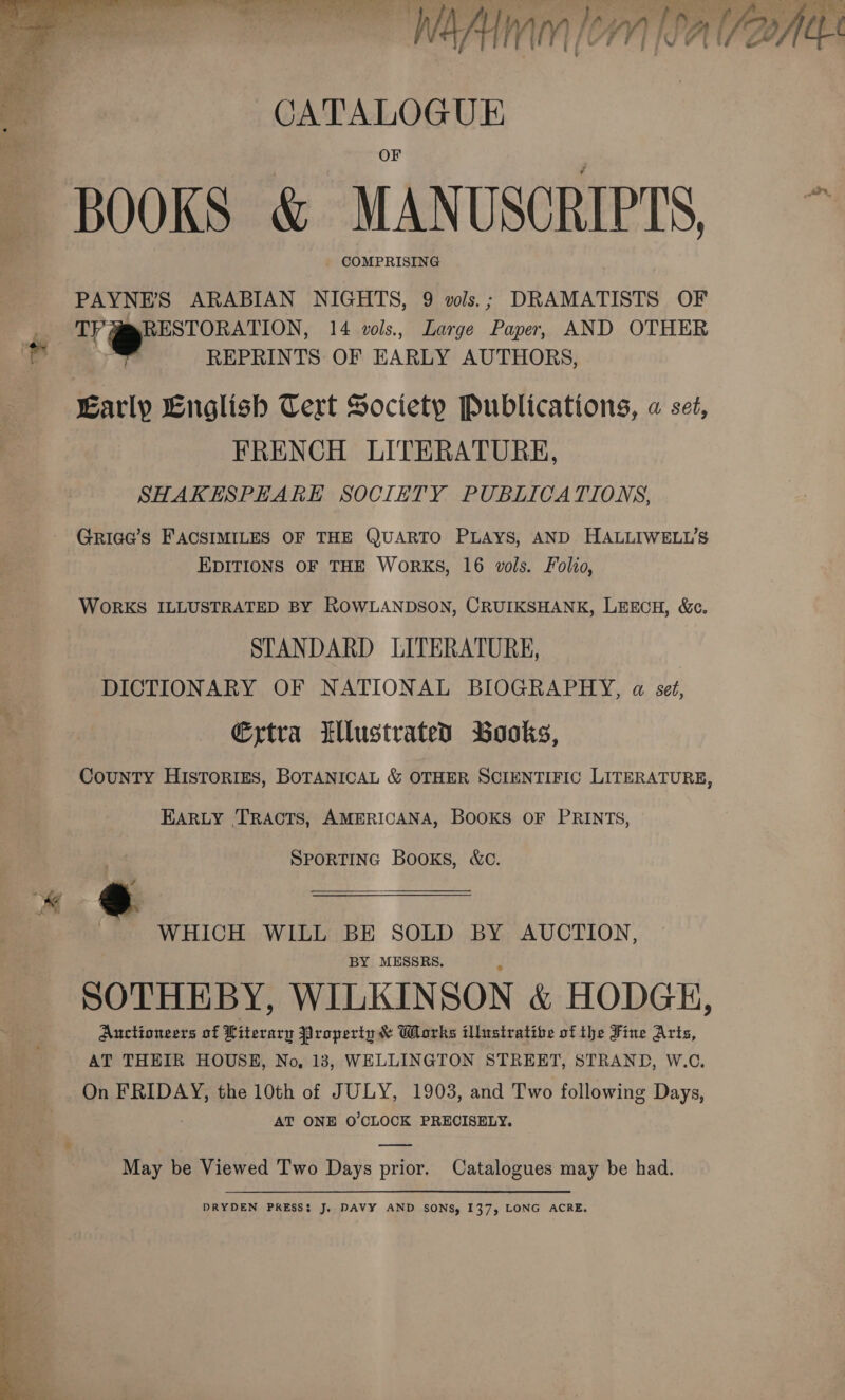 ~ Wa lem falar  ; CATALOGUE BOOKS &amp; MANUSCRIPTS, ~ PAYNE'S ARABIAN NIGHTS, 9 vols.; DRAMATISTS OF 3 Ty RESTORATION, 14 vols., Large Paper, AND OTHER Fy REPRINTS OF EARLY AUTHORS, Early English Tert Society Publications, « set, FRENCH LITERATURE, SHAKESPEARE SOCIETY PUBLICATIONS, GRic@’s FACSIMILES OF THE QUARTO PLAYS, AND HALLIWELL’S EDITIONS OF THE WoRKS, 16 vols. Folio, WORKS ILLUSTRATED BY ROWLANDSON, CRUIKSHANK, LEECH, &amp;c. STANDARD LITERATURE, DICTIONARY OF NATIONAL BIOGRAPHY, a set, €xtra Ellustrated Books, CouNTY HIisToRIES, BOTANICAL &amp; OTHER SCIENTIFIC LITERATURE, EARLY TRACTS, AMERICANA, BOOKS OF PRINTS, SPORTING Books, &amp;c. WHICH WILL BE SOLD BY AUCTION, BY MESSRS. SOTHEBY, WILKINSON &amp; HODGE, Anctioneers of Kiterary Property &amp; Works tllustratibe of the Fine Arts, AT THEIR HOUSE, No, 13, WELLINGTON STREET, STRAND, W.C. On FRIDAY, the 10th of JULY, 1903, and Two following Days, AT ONE O'CLOCK PRECISELY. &amp; ae May be Viewed Two Days prior. Catalogues may be had. DRYDEN PRESS: J. DAVY AND SONS, 137, LONG ACRE. 