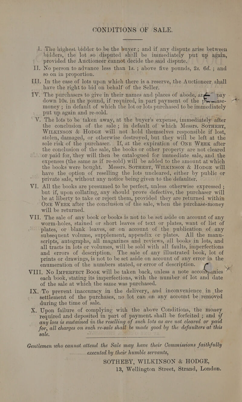 CONDITIONS OF SALE. I. The highest bidder to be the buyer; and if any dispute arise between bidders, the lot so disputed shall be immediately put up again, provided the Auctioneer cannot decide the said dispute. II. No person to advance less than 1s. ; above five pounds, 2s. 6d. ; and so on in proportion. | III. In the case of lots upon which there is a reserve, the Auctioneer shall have the right to bid on behalf of the Seller. TV. The purchasers to give in their names and places of abode, nt) pay - down 10s. in the pound, if required, in part payment of the pterenase- money ; in default of which the lot or lots purchased to be immediately put up again and re-sold. V. The lots to be taken away, at the buyer’s expense, immediately after the conclusion of the sale; in default of which Messrs. SortHEBy, Wiuxinson &amp; Hopes will not hold themselves responsible if lost, stolen, damaged, or otherwise destroyed, but they will be left at the sole risk of the purchaser... If, at the expiration of ONE WEEK after the conclusion of the sale, the books or other property are not cleared or paid for, they will then be catalogued for immediate sale, and the expenses (the same as if re-sold) will be added to the amount at which the books were bought. Messrs. SotaeBy, WILKINSON &amp; HopceE will have the option of reselling the lots uncleared, either by public or private sale, without any notice being given to the defaulter. - VI. All the books are presumed to be perfect, unless otherwise expressed ; but if, upon collating, any should prove defective, the purchaser will be at liberty to take or reject them, provided they are returned within Onk WEEK after the conclusion of the sale, when the purchase-money will be returned. VII. The sale of any book or books. is not to be set aside on account of any worm-holes, stained or short leaves of text or plates, want of list of plates, or blank leaves, or on account of the publication of any subsequent volume, supplement, appendix or plates. All the manu- scripts, autographs, all magazines and reviews, all books in lots, and all tracts in lots or volumes, will be sold with all faults, imperfections and errors of description. The sale of any illustrated book, lot of prints or drawings, is not to be set aside on account of any error in the enumeration of the numbers stated, or error of description. ee VIII. No Imprerrect Book will be taken back, unless a note woot des . each book, stating its imperfections, with the number of lot and date of the sale at which the same was purchased. IX. To prevent. inaccuracy in the delivery, and inconvenience in , the settlement of the purchases, no lot can on any account be removed during the time of sale. | X. Upon failure of complying with the above Conditions, the money required and deposited in part of payment. shall be forfeited ; and +f any loss is sustained in the reselling of such lots as are not cleared or pard for, all charges on such re-sale shall be made good by the defwulters at this sale.  Gentlemen who cannot attend the Sale may have their Commissions faithfully executed by their humble servants, SOTHEBY, WILKINSON &amp; HODGE,