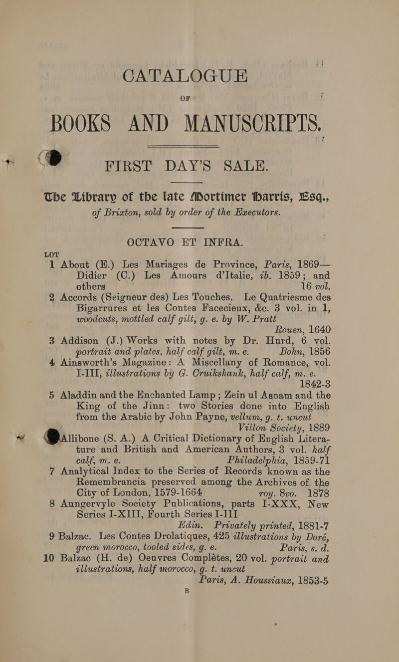 CATALOGU E OF BOOKS AND MANUSCRIPTS, ‘® FIRST DAY’S SALE.  The Library of the late Mortimer Harris, ERs: of Brixton, sold by order of the Executors.  OCTAVO ET INFRA. LOT 1 About (H.) Les Mariages de Province, Paris, 1869— Didier (C.) Les Amours d'Italie, 7b. 1859; and others 16 vol. 2 Accords (Seigneur des) Les Touches. Le Quatriesme des Bigarrures et les Contes Facecieux, &amp;c. 3 vol. in 1, woodcuts, mottled calf gilt, g. e. by W. Pratt Hie 1640: 3 Addison (J.) Works with notes by Dr. Hurd, 6 vol. portrait and plates, half calf gilt, m. e. Bohn, 1856 4. Ainsworth’s Magazine: A Miscellany of Romance, vol. I-III, cllustrations by G. Cruikshank, half calf, m. By. 1842-3 5 Aladdin and the Enchanted Lamp ; Zein ul Asnam and the King of the Jinn: two Stories done into English from the Arabic by John Payne, vellum, g..t. uncut Villon Society, 1889 Barivore (S. A.) A Critical Dictionary of English Litera- ture and British and American Authors, 3 vol. half calf, m. e. Philadelphia, 1859-71 7 Analytical Index to the Series of Records known as the Remembrancia preserved among the Archives of. the City of London, 1579-1664 roy. 8vo. 1878 8 Aungervyle Society Publications, parts I-XXX, New Series I-XIII, Fourth Series I-III Edin. Privately printed, 1881- 7 9 Balzac. Les Contes Drolatiques, 425 cllustrations bi y Doré, reen morocco, tooled sides, g. e. Paris, s. d. 10 Balzac (H. de) Oeuvres Completes, 20 vol. portrait and illustrations, half morocco, g. t. uncut Paris, A. Houssiauz, 1853-5 B