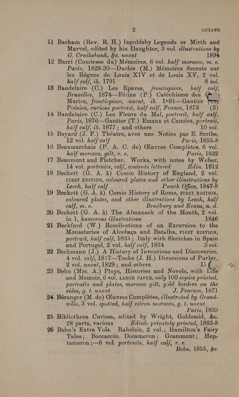 1l Barham (Rev. R. H.) Ingoldsby Legends or Mirth and Marvel, edited by his Daughter, 3 vol. illustrations by G. Crutkshank, §c. uncut 1894 12 Barri (Comtesse du) Mémoires, 6 vol. half morocco, m. e. Parts, 1829-30—Duclos (M.) Mémoires Secrets sur les Régnes de Louis XIV et de Louis XV, 2 vol. half calf, ib. 1791 8 vol. 18 Baudelaire (C.) Les Epaves, frontispiece, half calf, Bruxelles, 1874—Féline (P.) Catéchisme des Th Maries, frontispiece, uncut, ib. aol antes Poésies, curious portrait, half calf, France, 1873 = (38) 14 Bandelaire (C.) Les Fleurs du Mal, portrait, half calf, Paris, 1876—Gautier (T.) Emaux et Camées, portrait, half calf, ib. 1877 ; and others 10 vol. 15 Bayard (J. F.) Théatre, avec une Notice par EH. Scribe, 16 Beaumarchais (P. A. C. de) Giuvres Completes, 6 vol. 17 Beaumont and Fletcher. Works, with notes by Weber, 14 vol. portraits, calf, contents lettered Edin. 1812 18 Beckett (G. A. 4) Comic History of England, 2 vol. FIRST EDITION, coloured plates and other illustrations by Leech, half calf Punch Office, 1847-8 19 Beckett (G. A. a) Comic History of Rome, FirsT EDITION, coloured plates, and other illustrations by Leech, half calf, m. e. Bradbury and Evans, n.d. 20 Beckett (G. A. a) The Almanack of the Month, 2 vol. 21 Beckford (W.) Recollections of an Excursion to the Monasteries of Alcobaca and Batalha, First EDITION, portrait, half calf, 1835; Italy with Sketches in Spain and Portugal, 2 vol. half calf, 1834 3 vol. 22 Beckmann (J.) A History of Inventions and Discoveries, 4 vol. calf, 1817—Tooke (J. H.) Diversions of Purley, 2 vol. uncut, 1829; and others 15 23 Behn (Mrs. A.) Plays, Histories and Novels, with Li tPe and Memoir, 6 vol. LARGE PAPER, only 100 copies printed, portraits and plates, morocco gilt, gold borders on the sides, g. t. uncut J. Pearson, 1871 24 Béranger (M. de) Giuvres Completes, zllustruted by Grand- ville, 3 vol. spotted, half citron murocco, g. t. uncut Paris, 1839 25 Bibliotheca Curiosa, edited by Wright, Goldsmid, &amp;c. 28 parts, various Hdinb. privately printed, 1883-8 26 Bohn’s Extra Vols. Rabelais, 2 vol.; Hamilton’s Fairy Tales; Boccaccio. Decameron;. Grammont; Hep- tameron ;—6 vol. portraits, half calf, r. €. Bohn, 1855, Se. A