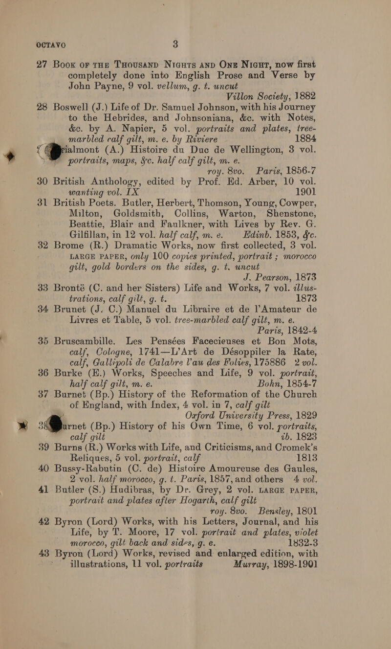 27 Book or tHe THousanp Niauts anpD Ong NicGut, now first completely done into English Prose and Verse by John Payne, 9 vol. vellum, g. t. uncut Villon Society, 1882 28 Boswell (J.) Life of Dr. Samuel Johnson, with his Journey to the Hebrides, and Johnsoniana, &amp;c. with Notes, &amp;e. by A. Napier, 5 vol. portraits and plates, tree- marbled calf gilt, m. e. by Raviere 1884 &lt; jalmont (A.) Histoire du Duc de Wellington, 3 vol. portraits, maps, &amp;c. half calf gilt, m. e. roy. 8vo. Paris, 1856-7 30 British Anthology, edited by Prof. Ed. Arber, 10 vol. wanting vol. [LX 1901 31 British Poets. Butler, Herbert, Thomson, Young, Cowper, Milton, Goldsmith, Collins, Warton, Shenstone, Beattie, Blair and Faulkner, with Lives by Rev. G. Gilfillan, in 12 vol. half calf, m.e. Edinb. 1853, gf. 32 Brome (R.) Dramatic Works, now first collected, 3 vol. LARGE PAPER, only 100 copies printed, portrait ; morocco gilt, gold borders on the sides, g. t. uncut J. Pearson, 1873 33 Bronté (C. and her Sisters) Life and Works, 7 vol. allus- trations, calf gilt, g. t. 1873 34 Brunet (J. C.) Manuel du Libraire et de Amateur de Livres et Table, 5 vol. tree-marbled calf gilt, m. e. Paris, 1842-4 35 Bruscambille. Les Pensées Facecieuses et Bon Mots, calf, Cologne, 1741—L’Art de Désoppiler Ja Rate, calf, Gallipoli de Calabre Vau des Folies, 175886 2 vol. 36 Burke (E.) Works, Speeches and Life, 9 vol. portrazt, half calf gilt, m. e. Bohn, 1854-7 37 Burnet (Bp.) History of the Reformation of the Church of England, with Index, 4 vol. in 7, calf gilt Oxford Tnivekatt Press, 1829 3 arnet (Bp.) History of his Own Time, 6 vol. portraits, calf gilt ab. 1828 39 Burns (R.) Works with Life, and Criticisms, and Cromek’s Reliques, 5 vol. portrait, calf 1813 40 Bussy-Rabutin (C. de) Histoire Amoureuse des Gaules, 2 vol. half morocco, g. t. Paris, 1857,and others 4 vol. 41 Butler (S.) Hudibras, by Dr. Grey, 2 vol. LARGE PAPER, portrait and plates after Hogarth, calf gilt roy. 8vo. Bensley, 1801 42 Byron (Lord) Works, with his Letters, Journal, and his Life, by T. Moore, 17 vol. porlrait and plates, violet morocco, gilt back and sides, g. e. 1832-3 43 Byron (Lord) Works, revised and: enlarged edition, with