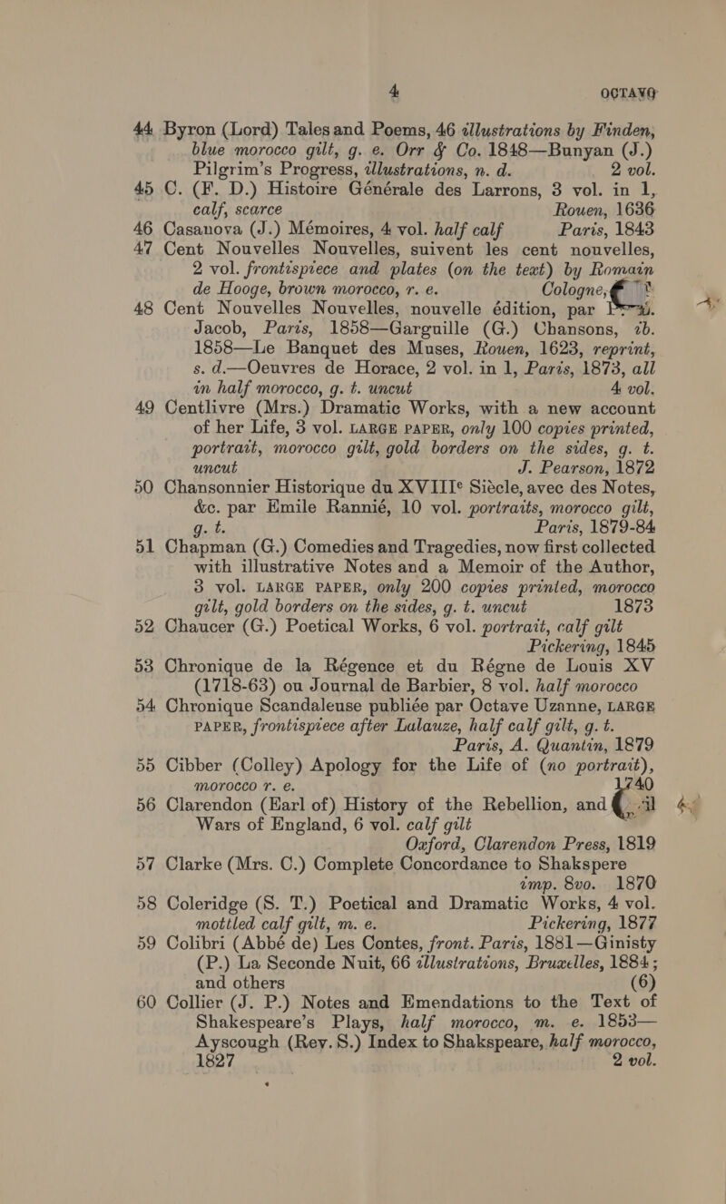 44 Byron (Lord) Talesand Poems, 46 ¢Jllustrations by Finden, blue morocco gilt, g. e. Orr &amp; Co. 1848—Bunyan (J.) Pilgrim’s Progress, tdlustrations, n. d. 2 vol. calf, scarce Rouen, 1636 46 Casanova (J.) Mémoires, 4 vol. half calf Paris, 1843 47 Cent Nouvelles Nouvelles, suivent les cent nouvelles, 2 vol. frontispiece and plates (on the text) by Romagn de Hooge, brown morocco, r. e. Cologne, C t 48 Cent Nouvelles Nouvelles, nouvelle édition, par Pr-x. Jacob, Paris, 1858—Garguille (G.) Chansons, 7b. 1858—Le Banquet des Muses, Rouen, 1623, reprint, s. d—Oeuvres de Horace, 2 vol. in 1, Paris, 1873, all in half morocco, g. t. uncut 4 vol. 49 Centlivre (Mrs.) Dramatic Works, with a new account of her Life, 3 vol. LARGE paPER, only 100 copies printed, portrait, morocco gilt, gold borders on the sides, g. t. uncut J. Pearson, 1872 50 Chansonnier Historique du XVIII® Siécle, avec des Notes, &amp;c. par Emile Rannie, 10 vol. portraits, morocco gilt, g. t. Paris, 1879-84 51 Chapman (G.) Comedies and Tragedies, now first collected with illustrative Notes and a Memoir of the Author, 3 vol. LARGE PAPER, only 200 copies printed, morocco gilt, gold borders on the sides, g. t. uncut 1873 52 Chaucer (G.) Poetical Works, 6 vol. portrait, calf gilt Pickering, 1845 53 Chronique de la Régence et du Régne de Louis XV (1718-63) ou Journal de Barbier, 8 vol. half morocco 54 Chronique Scandaleuse publiée par Octave Uzanne, LARGE PAPER, frontisprece after Lulauze, half calf gzlt, g. t. Paris, A. Quantin, 1879 55 Cibber (Colley) Apology for the Life of (no Barre). MOrOCco 1. €. 56 Clarendon (Earl of) History of the Rebellion, and a Wars of England, 6 vol. calf gilt Oxford, Clarendon Press, 1819 57 Clarke (Mrs. C.) Complete Concordance to Shakspere tmp. 8vo. 1870 58 Coleridge (S. T.) Poetical and Dramatic Works, 4 vol. mottled calf gilt, m. e. Pickering, 1877 59 Colibri (Abbé de) Les Contes, front. Paris, 1881—Ginisty (P.) La Seconde Nuit, 66 zllustratzons, Bruzelles, 1884 ; and others (6) 60 Collier (J. P.) Notes and Emendations to the Text of Shakespeare’s Plays, half morocco, m. e. 1853— er (Rey.8.) Index to sabi half morocco, 1827 2 vol. e