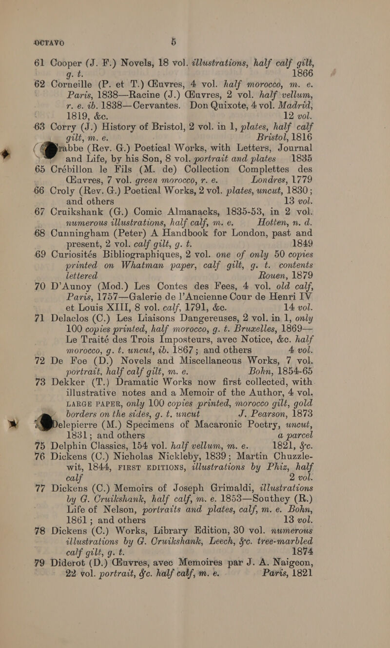 bs kde (J. F.) Novels, 18 vol. cllustrations, half a bhi 1866 g.t 62 Corneille (P. et T.) Giuvres, 4 vol. half morocco, m. e. Paris, 1838—Racine (J.) Giuvres, 2 vol. half vellum, r. €. ib. 1838—Cervantes. Don Quixote, 4 vol. Madrid, 18i9, &amp;e. 12 vol. 63 Corry (J.) History of Bristol, 2 vol. in 1, plates, half calf gilt, m. e. Bristol, 1816 ( . aa (Rev. G.) Poetical Works, with Letters, Journal . and Life, by his Son, 8 vol. portrait and plates 1835 65 Crébillon le Fils (M. ‘de) Collection Complettes des (iavres, 7 vol. green morocco, 7. e. Londres, 1779 66 Croly (Rev: G.) Poetical Works, 2 vol. plates, uncut, 1830 ; and others 13 vol. 67 Cruikshank (G.) Comic Almanacks, 1835-53, in 2 vol. numerous illustrations, half calf, m. e. Heiter. n. a. 68 Cunningham (Peter) A Handbook for London, past and present, 2 vol. calf gilt, g. t. 1849 69 Curiosités Bibliographiques, 2 vol. one of only 50 copies printed on Whatman paper, calf gilt, g. t. contents lettered Rouen, 1879 ~ 70 D’Aunoy (Mod.) Les Contes des Fees, 4 vol. old calf, Paris, 1757—Galerie de ]’Ancienne Cour de Henri IV et Louis XIII, 8 vol. calf, 1791, &amp;e. 14 vol. 71 Delaclos (C.) Les Liaisons Dangereuses, 2 vol. in 1, only 100 copies printed, half morocco, g. t. Bruxelles, 1869— Le Traité des Trois Imposteurs, avec Notice, &amp;c. half morocco, g. t. uncut, tb. 1867; and others 4: vol. 72 De Foe (D.) Novels and Miscellaneous Works, 7 vol. portratt, half calf gilt, m. e. Bohn, 1854-65 73 Dekker (T.) Dramatic Works now first collected, with. illustrative notes and a Memoir of the Author, 4 vol. LARGE PAPER, only 100 copies printed, morocco gilt, gold m borders on the stdes, g. t. wncut J. Pearson, 1873 Dderepicrre (M.) Specimens of Macaronic Poetry, uncut, 1831; and others a parcel 75 Delphin Classics, 154 vol. half vellum, m. e. 1821, Sc. 76 Dickens (C.) Nicholas Nickleby, 1839 ; Martin Chuzzle- wit, 1844, FIRST EDITIONS, illustrations by Phiz, half calf 2 vol. 77 Dickens (C.) Memoirs of Joseph Grimaldi, illustrations by G. Cruikshank, half calf, m. e. 1853—Southey (R.) Life of Nelson, portrazts and plates, calf, m. e. Bohn, 1861; and others 13 vol. 78 Dickens (C.) Works, Library Edition, 30 vol. numerous illustrations by G. Cruikshank, Leech, &amp;§c. tree-marbled calf gilt, g. t. 1874 79 Diderot (D.) Gauvres, avec Memoires par J. A. Naigeon, 22 vol. portrait, fe. half calf, m. e. Paris, 1821