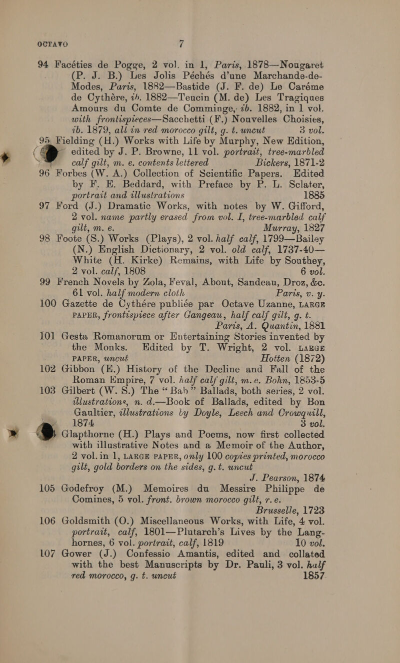 94 Facéties de Pogge, 2 vol. in 1, Paris, 1878—Nougaret (P. J. B.) Les Jolis Péchés d’une Marchande-de- Modes, Paris, 1882—Bastide (J. F. de) Le Caréme de Cythére, ih, 1882—Teucin (M. de) Les Tragiques Amours du Comte de Comminge,: 7b. 1882, in 1 vol. with frontispieces—Sacchetti (F.) Nouvelles Choisies, 1b. 1879, all in red morocco gilt, g. t. uncut 3 vol. 95, Wielding (H. ) Works with Life by Murphy, New Edition, + <~ - edited by J. P. Browne, 11 vol. portrait, tree-marbled calf gilt, m. e. contents lettered Bickers, 1871-2 96 Forbes (W. A.) Collection of Scientific Papers. Edited by F. EH. Beddard, with Preface by P. L. Sclater, portrait and illustrations 1885 97 Ford (J.) Dramatic Works, with notes by W. Gifford, 2 vol. name partly erased from vol. I, tree-marbled calf gili, m. e. Murray, 1827 98 Foote (S.) Works (Plays), 2 vol. half calf, 1799—Bailey (N.) English Dictionary, 2 vol. old calf, 1737-40— White (H. Kirke) Remains, with Life by Southey, 2 vol. calf, 1808 6 vol. 99 French Novels by Zola, Feval, About, Sandeau, Droz, &amp;e. 61 vol. half modern cloth Paris, v. y. 100 Gazette de Cythére publiée par Octave Uzanne, LARGE PAPER, frontispiece after Gangeau, half calf gilt, g. t. Parts, A. Quantin, 1881 101 Gesta Romanorum or Entertaining Stories invented by the Monks. LEdited by T. Wright, 2 vol. LARGE PAPER, uncut Hotten (1872) 102 Gibbon (H.) History of the Decline and Fall of the Roman Kmpire, 7 vol. half calf gilt, m.e. Bohn, 1853-5 103 Gilbert (W.S.) The “ Bab” Ballads, both series, 2 vol. illustrations, n. d.—Book of Ballads, edited by Bon Gaultier, tllustrations by Doyle, Leech and Crowquwill, m 1874 3 vol » x Glapthorne (H.) Plays and Poems, now first collected witb illustrative Notes and a Memoir of the Author, 2 vol.in 1, LARGE PAPER, only 100 copies printed, morocco gilt, gold borders on the sides, g.t. uncut J. Pearson, 1874 105 Godefroy (M.) Memoires du Messire Philippe de Comines, 5 vol. front. brown morocco gilt, r.e. Brusselle, 1723 106 Goldsmith (O.) Miscellaneous Works, with Life, 4 vol. portrait, calf, 1801—Plutarch’s Lives by the Lang- hornes, 6 vol. portrait, calf, 1819 10 vol. 107 Gower (J.) Confessio Amantis, edited and collated with the best Manuscripts by Dr. Pauli, 3 vol. half red morocco, g. t. uncut 1857.