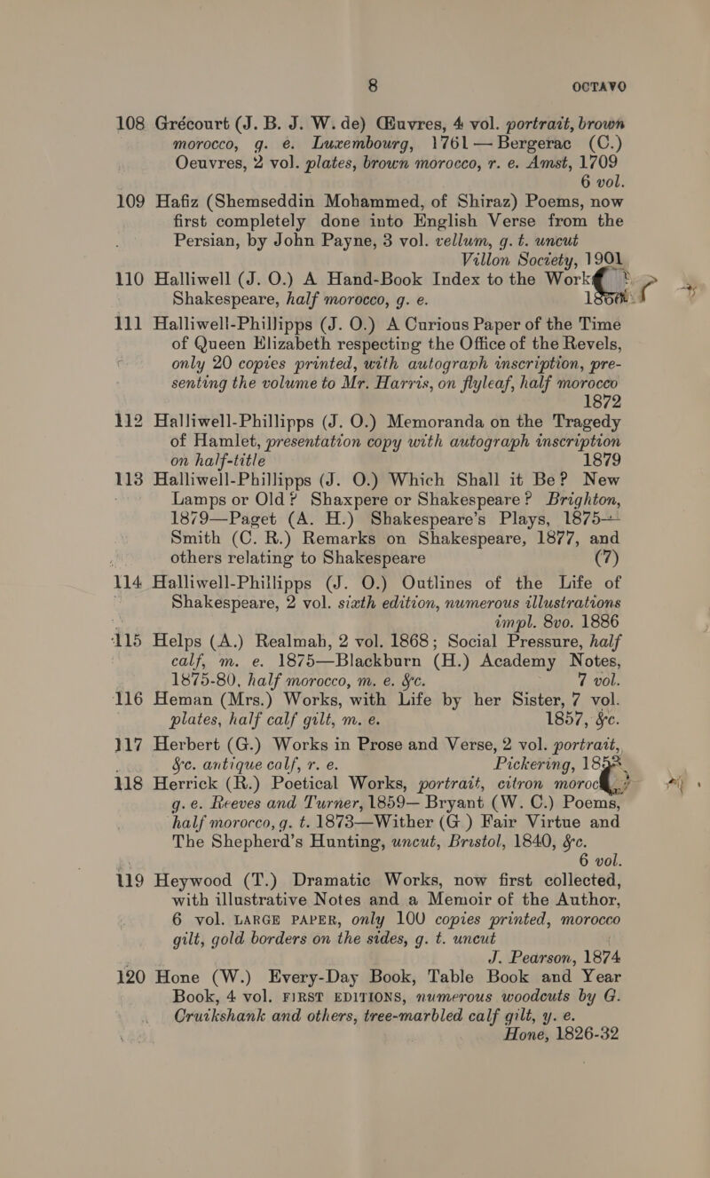 108 Grécourt (J. B. J. W. de) Guvres, 4 vol. portrait, brown morocco, g. €. Luxembourg, 1761— Bergerac (C.) Oeuvres, 2 vol. plates, brown morocco, r. e. Amst, 1709 6 vol. 109 Hafiz (Shemseddin Mohammed, of Shiraz) Poems, now first completely done into English Verse from the Persian, by John Payne, 3 vol. vellum, g. t. uncut Villon Soctety, 1901 110 Halliwell (J. O.) A Hand-Book Index to the Work Shakespeare, half morocco, g. e. 111 Halliwell-Phillipps (J. O.) A Curious Paper of the Time of Queen Hlizabeth respecting the Office of the Revels, only 20 copies printed, with autograph inscription, pre- senting the volume to Mr. Harris, on flyleaf, half morocco ih 112 Halliwell-Phillipps (J. O.) Memoranda on the Tragedy of Hamlet, presentation copy with autograph inscription on half-title 1879 113 Halliwell-Phillipps (J. O.) Which Shall it Be? New Lamps or Old? Shaxpere or Shakespeare? Brighton, 1879—Paget (A. H.) Shakespeare’s Plays, 1875— Smith (C. R.) Remarks on Shakespeare, 1877, and others relating to Shakespeare (7) 114 Halliwell-Phillipps (J. O.) Outlines of the Life of Shakespeare, 2 vol. sixth edition, numerous illustrations ‘ impl. 8vo. 1886 115 Helps (A.) Realmah, 2 vol. 1868; Social Pressure, half calf, m. e. 1875—Blackburn (H.) Academy Notes, 1875-80, half morocco, m. e. Sc. 7 vol. 116 Heman (Mrs.) Works, with Life by her Sister, 7 vol. plates, half calf gilt, m. e. 1857, &amp;c. 117 Herbert (G.) Works in Prose and Verse, 2 vol. alas fe. antique calf, r. e. Pickering, 1852 118 Herrick (R.) Poetical Works, portrait, citron moroc g.e. feeves and Turner, 1859— Bryant (W. C.) Poomey half morocco, g. t. 1873—Wither (G.) Fair Virtue and The Shepherd’s Hunting, uncut, Bristol, 1840, &amp;c. 6 vol. 9 Heywood (T.) Dramatic Works, now first collected, with illustrative Notes and a Memoir of the Author, 6 vol. LARGE PAPER, only 10U copies printed, morocco gilt, gold borders on the sides, g. t. uncut J. Pearson, 1874 120 Hone (W.) Every-Day Book, Table Book and Year Book, 4 vol. FIRST EDITIONS, numerous woodcuts by G. Oruikshank and others, tree-marbled calf gilt, y. e. Hone, 1826-32 rh) ;