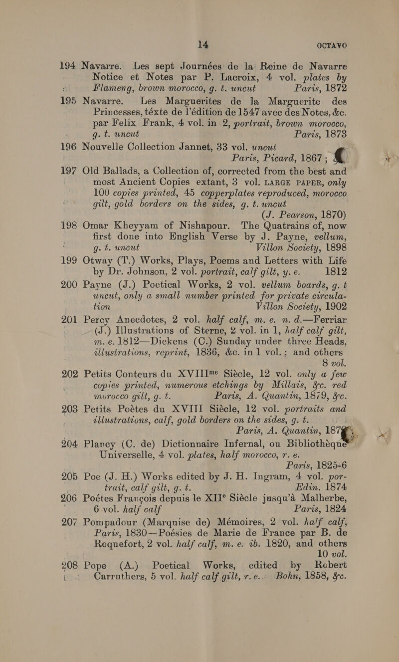 194 Navarre. Les sept Journées de lai Reine de Navarre Notice et Notes par P. Lacroix, 4 vol. plates by Flameng, brown morocco, g. t. uncut Paris, 1872 195 Navarre. Les Marguerites de Ja Marguerite des Princesses, téxte de l’édition de 1547 avec des Notes, &amp;e. par Felix Frank, 4 vol. in 2, portrait, brown morocco, g. t. wneut Paris, 1873 196 Nouvelle Collection Jannet, 33 vol. uncut : Paris, Picard, 1867 ; 197 Old Ballads, a Collection of, corrected from the best and most Ancient Copies extant, 3 vol. LARGE PAPER, only 100 copies printed, 45 copperplates reproduced, morocco gilt, gold borders on the sides, g. t. uncut (J. Pearson, 1870) 198 Omar Kheyyam of Nishapour. The Quatrains of, now first done into English Verse by J. Payne, vellum, ' g. t. uncut Villon Society, 1898 199 Otway (T.) Works, Plays, Poems and Letters with Life by Dr. Johnson, 2 vol. portrait, calf gilt, y. e. 1812 200 Payne (J.) Poetical Works, 2 vol. vellum boards, gq. t uncut, only a small number printed for private circula- tion Villon Society, 1902 201 Percy Anecdotes, 2 vol. half calf, m.e. n. d.—Ferriar , (J.) Illustrations of Sterne, 2 vol. in 1, half calf gilt, m. e. 1812—Dickens (C.) Sunday under three Heads, illustrations, reprint, 1836, &amp;c. in 1 vol.; and others 8 vol. 202 Petits Conteurs du XVIII™ Siécle, 12 vol. only a few copies printed, numerous etchings by Miullars, &amp;c. red murocco gilt, g. t. Paris, A. Quantin, 1879, &amp;c. 203 Petits Poétes du XVIII Siécle, 12 vol. portraits and illustrations, calf, gold borders on the sides, g. t. Paris, A. Quantin, 187 204 Plancy (C. de) Dictionnaire Infernal, ou Bibliothiqu® Universelle, 4 vol. plates, half morocco, r. e. Paris, 1825-6 205 Poe (J. H.) Works edited by J. H. Ingram, 4 vol. por- | trait, calf gilt, g. t. Edin. 1874 206 Poétes Francois depuis le XII° Siécle jusqu’a Malherbe, 6 vol. half calf Paris, 1824 207 Pompadour (Marquise de) Mémoires, 2 vol. half calf, Paris, 18830—Poésies de Marie de France par B. de Roquefort, 2 vol. half calf, m. e. 1b. 1820, and others 10 vol. 208 Pope (A.) Poetical Works, edited by Robert ( Carruthers, 5 vol. half calf gilt, r.e.. Bohn, 1858, &amp;c.
