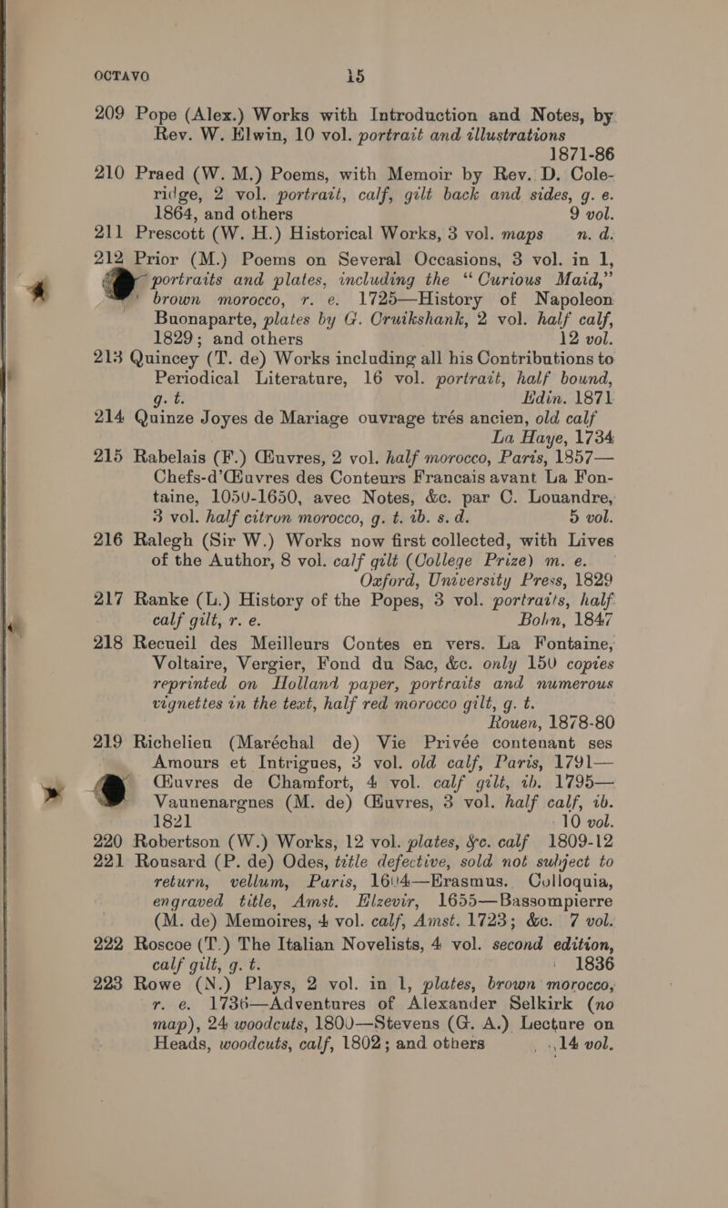  209 Pope (Alex.) Works with Introduction and Notes, by Rev. W. Elwin, 10 vol. portrait and illustrations 1871-86 210 Praed (W. M.) Poems, with Memoir by Rev. D. Cole- ridge, 2 vol. portrait, calf, gilt back and sides, g. e. 211 Prescott (W. H.) Historical Works, 3 vol. maps n. d. 212 Prior (M.) Poems on Several Occasions, 3 vol. in 1, portraits and plates, including the ‘Curious Maid,” ©’ brown morocco, r. e. 1725—History of Napoleon Buonaparte, plates by G. Cruikshank, 2 vol. half calf, 213 Quincey (T. de) Works including all his Contributions to Periodical Literature, 16 vol. portrazt, half bound, git Edin. 1871 214 Quinze Joyes de Mariage ouvrage trés ancien, old calf La Haye, 1734 215 Rabelais (F.) Giuvres, 2 vol. half morocco, Parts, 1857— Chefs-d’C@iuvres des Conteurs Francais avant La Fon- taine, 1050-1650, avec Notes, &amp;c. par C. Louandre, 3 vol. half citrun morocco, g. t. ib. s. d. 5 vol. 216 Ralegh (Sir W.) Works now first collected, with Lives of the Author, 8 vol. calf gilé (College Prize) m.e. | Oxford, University Press, 1829 217 Ranke (L.) History of the Popes, 3 vol. portratts, half calf gilt, r. e. Bohn, 1847 218 Recueil des Meilleurs Contes en vers. La Fontaine, Voltaire, Vergier, Fond du Sac, &amp;c. only 15V copies reprinted on Holland paper, portraits and numerous vignettes in the text, half red morocco gilt, g. t. Rouen, 1878-80 219 Richelieu (Maréchal de) Vie Privée contenant ses Amours et Intrigues, 3 vol. old calf, Paris, 1791— . Qiuvres de Chamfort, 4 vol. calf gilt, ib. 1795— Vaunenargnes (M. de) Ciuvres, 3 vol. half calf, 2b. 1821 10 vol. 220 Robertson (W.) Works, 12 vol. plates, ¥c. calf 1809-12 221 Rousard (P. de) Odes, ttle defective, sold not sulject to return, vellum, Paris, 1604—Hrasmus. Ovlloquia, engraved title, Amst. Hlzevir, 1655—Bassompierre (M. de) Memoires, + vol. calf, Amst. 1723; &amp;c. 7 vol. 222 Roscoe (T.) The Italian Novelists, 4 vol. second edition, calf gilt, g. t. | 1836 223 Rowe (N.) Plays, 2 vol. in 1, plates, brown morocco, r. e. 1736—Adventures of Alexander Selkirk (no map), 24 woodcuts, 1800-—-Stevens (G. A.) Lecture on Heads, woodcuts, calf, 1802; and others _ 14 vol.