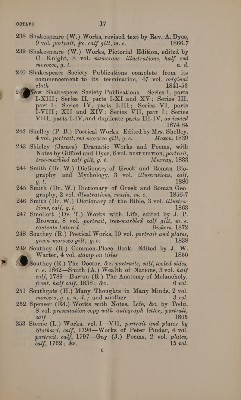 238 Shakespeare (W.) Works, revised text by Rev. A. Dyce, 9 vol. portrait, §c. calf gilt, m. e. 1866-7 239 Shakespeare (W.) Works, Pictorial Edition, edited by C. Knight, 8 vol. numerous illustrations, half red morocco, g. t. n. d. 240 Shakespeare Society Publications complete from its commencement to its termination, 47 vol. original cloth 1841-53 24 ew Shakespere Society Publications. Series I, parts “ I-XIII; Series II, parts I-XI and XV; Series ITI, part I; Series IV, parts I-II[; Series VI, parts I-VIII; XIT and XIV; Series VII, part I; Series VIII, parts I-[V,and duplicate parts III-IV, as issued 1874-84 242 Shelley (P. B.) Poetical Works. Edited by Mrs. Shelley, 4 vol. portrait, red morocco gilt, g. e. Moxon, 1839 243 Shirley (James) Dramatic Works and Poems, with Notes by Gifford and Dyce, 6 vol. Best EDITION, portrait, tree-marbled calf gilt, g. t. Murray, 1833 244 Smith (Dr. W.) Dictionary of Greek and Roman Bio- graphy and Mythology, 3 vol. illustrations, calf, 1880 g. t. 245 Smith (Dr. W.) Dictionary of Greek and Roman Geo- graphy, 2 vol. tllustrations, russia, m. e. 1856-7 246 Smith (Dr. W.) Dictionary of the Bible, 3 vol. ¢llustra- tions, calf, g. t. 1863 247 Smollett (Dr. T.) Works with Life, edited by J. P. Browne, 8 vol. portrait, tree-marbled calf gilt, m. e. contents lettered Bickers, 1872 248 Southey (R.) Poetical Works, 10 vol. portract and plates, green morocco gilt, g. e. 1838 249 Southey (R.) Common-Place Book. Edited by J. W. = Warter, 4 vol. stamp on titles 1850 ‘2% Southey (R.) The Doctor, &amp;c. portraits, calf, tooled sides, r. €. 1862—Smith (A.) Wealth of Nations, 3 vol. half calf, 1789—Burton (R.) The Anatomy of Melancholy, front. half calf, 1838; &amp;c. 6 vol. 251 Southgate (H.) Many Thoughts in Many Minds, 2 vol. morocco, gq. e. n. d.; and another 3 vol. 252 Spenser (Ed.) Works with Notes, Life, &amp;c. by Todd, 8 vol. presentation copy with autograph letter, portratt, calf 1805 253 Sterne (L.) Works, vol. I—VII, portract and plates by Stothard, calf, 17983—Works of Peter Pindar, 4 vol. portrait, calf, 1797—Gay (J.) Poems, 2 vol. plutes, calf, 1762; &amp;c. 15 vol. Cc