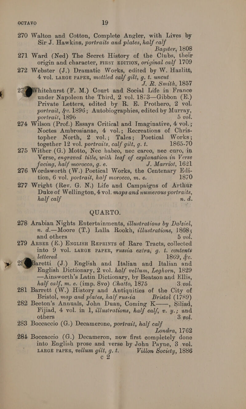 270 Walton and Cotton, Complete Angler, with Lives by Sir J. Hawkins, portraits and plates, half calf Bagster, 1808 271 Ward (Ned) The Secret History of the Clubs, their origin and character, FIRST EDITION, orzginal calf 1709 272 Webster (J.) Dramatic Works, edited by W. Hazlitt, 4 vol. LARGE PAPER, mottled calf gilt, g. t. uncut J. R. Smith, 1857 2G hitehurst (F. M.) Court and Social Life in France under Napoleon the Third, 2 vol. 1873—Gibbon (H.) Private Letters, edited by R. E. Prothero, 2 vol: portrait, §c.1896; Autobiographies, edited by Murray, portrait, 1896 5 vol. 274 Wilson (Prof.) Essays Critical and Imaginative, 4 vol. ; Noctes Ambrosianae, 4 vol.; Recreations of Chris- topher North, 2 vol.; Tales; Poetical Works; together 12 vol. portrazts, calf gilt, g. t. 1865-70 275 Wither (G.) Motto, Nec habeo, nec careo, nec curo, 1n Verse, engraved title, with leaf of explanation in Verse facing, half morocco, g. e. J. Marriot, 1621 276 Wordsworth (W.) Poetical Works, the Centenary EHdi- tion, 6 vol. portratt, half morocco, m. e. 1870 277 Wright (Rev. G. N.) Life and Campaigns of Arthur Duke of Wellington, 4 vol. maps and numerous portraits, half calf n. d. QUARTO. 278 Arabian Nights Entertainments, ¢llustrations by Dalziel, nm. d.—Moore (T.) Lalla Rookh, cllustrations, 1868; and others 5 vol. 279 Arper (H.) EncuisH Reprints of Rare Tracts, collected into 9 vol. LARGE PAPER, russia extra, g. t. contents » lettered 1869, dc. Baretti (J.) English and Italian and Italian and English Dictionary, 2 vol. half vellum, Leghorn, 1829 —Ainsworth’s Latin Dictionary, by Beatson and Ellis, half calf, m. e. (amp. 8vo) Chatto, 1875 — 3,vol. 281 Barrett (W.) History and Antiquities of the City of Bristol, map and plates, half russia Bristol (1789) 282 Beeton’s ‘Annuals, John Duan, Coming K , Siliad, Fijiad, 4 vol. in 1, illustrations, half calf, v. “he and others 3 vol. 283 Boccaccio (G.) Decamerone, portrait, half calf Londra, 1762 284 Boccaccio (G.) Decameron, now first completely done into English prose and verse by John Payne, 3 vol. LARGE PAPER, vellum gilt, g.t. Villon Society, 1886 c 2 
